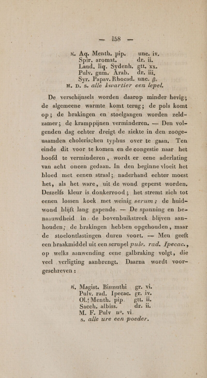 RK, Aq. Menth. pip. unc. iv. Spir, aromat, dr. ii. Laud, lig. Sydenh. gtt. xx, Pauly, gum, Arab. dr. üi, Syr. Papav. Rhocad. unc. g. M. D. Ss. alle kwartier een lepel, De verschijnsels worden daarop minder hevig; de algemeene warmte komt terug; de pols komt op; de brakingen en stoelgangen worden zeld- zamer; de kramppijnen verminderen, — Den vol genden dag echter dreigt de ziekte in den zooge- uaamden cholerischen typhus over te gaan, Ten einde dit voor te komen en de congestie naar het hoofd te verminderen , wordt er eene aderlating van acht oncen gedaan. In den beginne vloeit het bloed met eenen straal; naderhand echter moest het, als het ware, uit de wond geperst worden, Deszelfs kleur is donkerrood; het stremt zich tot eenen lossen koek met weinig serums; de huid=- wond blijft lang gapende. — De spanning en be= naauwdheid in- de bovenbuikstreek blijven aan- houden; de brakingen hebben opgehouden , maar de stoelontlastingen duren voort. — Men geeft een braakmiddel uit een serupel pulp. rad, Ipecac. ;, op welks aanwending eene galbraking volgt, die veel verligting aanbrengt. Daarna wordt voor- geschreven : B, Magist. Bismuthi gr. vie Pulv. rad. Ipecac. gr. iv. Ol.f Menth. pip. gtt il Sacch. albiss. dr. üú, M. F. Pulv ne, vi. s. alle ure een poeder.