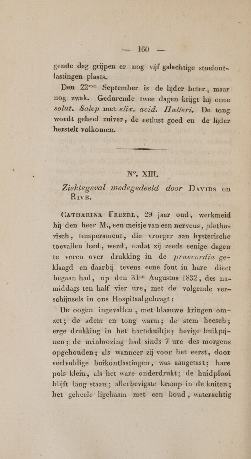 gende dag grijpen er nog vijf galachtige stoelont= lastingen. plaats. Den 22e September is de lijder beter , maar nog zwak. Gedurende twee dagen krijgt hij eene solut, Salep met elix. acid. Halleri, De tong wordt geheel zuiver, de eetlust goed en de lijder herstelt volkomen. N° XII. — Ziektegeval medegedeeld door Davips en Rrve. | CATHARINA FREZEL, 29 jaar oud, werkmeid bij den heer M., een meisje van een nerveus , pletho- risch, temperament, die vroeger aan hysterische toevallen leed, werd , nadat zij reeds eenige dagen te voren over drukking in de praecordia ge- klaagd en daarbij tevens eene fout in hare diëet begaan had, op den 31e? Augustus 1832, des na- middags ten half vier ure, met de volgende verm schijnsels in ons Hospitaal gebragt : | | De oogen ingevallen , met blaauwe kringen om-= zet; de adem en torg warm; de stem heesch; erge drukking in het hartekuiltjes hevige buikpij- nen; de urinloozing had sinds 7 ure des morgens opgehouden; als wanneer zij voor het eerst, door veelvuldige butkontlastingen , was aangetast; hare pols klein, als het ware onderdrukt; de huidplooi blijft lang staan; allerhevigste kramp in de kuiten het geheele ligechaam met een koud , waterachtig