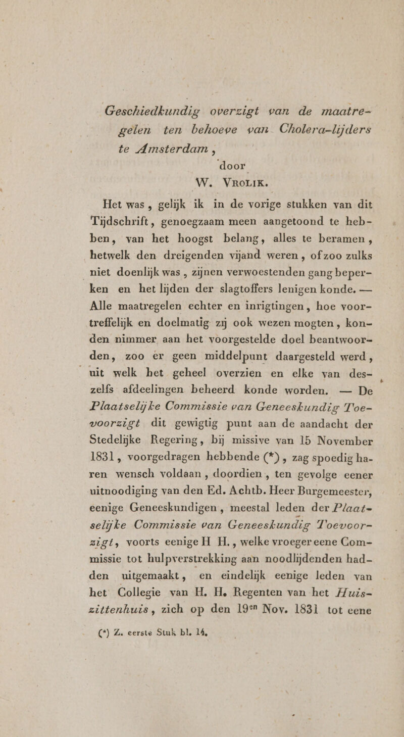 Geschiedkundig overzigt van de maatre- gelen ten behoeve van Cholera-lijders te Amsterdam , door W. VROLIK. Het was, gelijk ik in de vorige stukken van dit Tijdschrift, genoegzaam meen aangetoond te heb- ben, van het hoogst belang, alles te beramen , hetwelk den dreigenden vijand weren , of zoo zulks niet doenlijk was , zijnen verwoestenden gang beper- ken en het lijden der slagtoffers lenigen konde. — Alle maatregelen echter en inrigtingen, hoe voor- treffelijk en doelmatig zij ook wezen mogten , kon- den nimmer aan het voorgestelde doel beantwoor= den, zoo er geen middelpunt daargesteld werd , uit welk het geheel overzien en elke van des- zelfs afdeelingen beheerd konde worden. — De Plaatselijke Commissie van Geneeskundig Toe- voorzigt dit gewigtig punt aan de aandacht der Stedelijke Regering, bij missive van 15 November 1831, voorgedragen hebbende (*) , zag spoedig ha- ren wensch voldaan , doordien , ten gevolge eener uitnoodiging van den Ed. Achtb. Heer Burgemeester, eenige Geneeskundigen , meestal leden der Plaat=- selijke Commissie van Geneeskundig Toevoor- zigt, voorts eenige H_H. , welke vroeger eene Com- missie tot hulpverstrekking aan noodlijdenden had- den uitgemaakt, en eindelijk eenige leden van het Collegie van H., H, Regenten van het Huis- zittenhuis, zich op den 19° Nov. 183Ì tot eene (*) Z. eerste Stuk bl, 14,