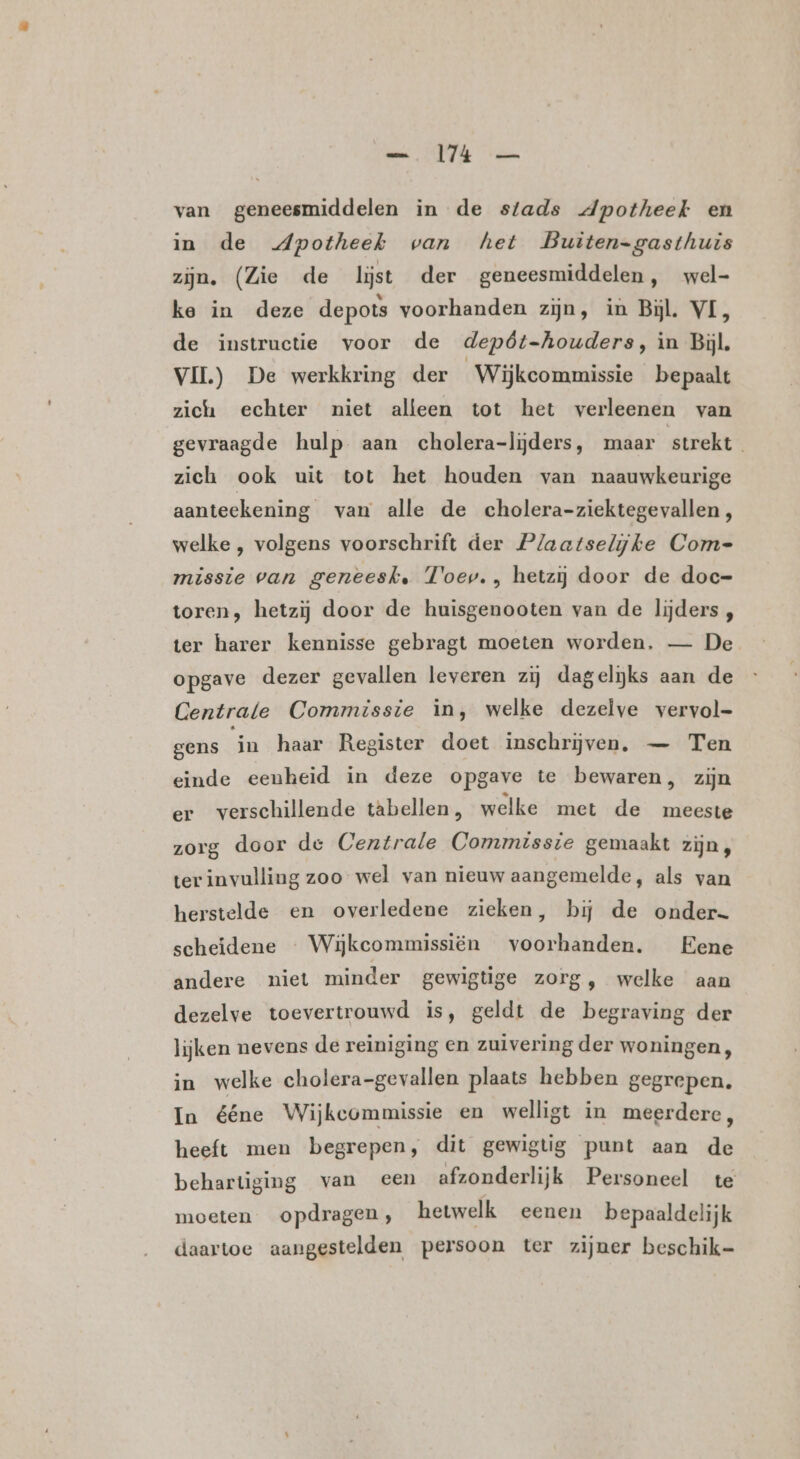 van geneesmiddelen in de stads dpotheek en in de Apotheek van het Buiten-gasthuis zijn. (Zie de lijst der geneesmiddelen, wel- ke in deze depots voorhanden zijn, in Bijl. VL, de instructie voor de depôt-houders, in Bijl, VII) De werkkring der Wijkcommissie bepaalt zich echter niet alleen tot het verleenen van gevraagde hulp aan cholera-liĳjders, maar strekt zich ook uit tot het houden van naauwkeurige aanteekening van alle de cholera-ziektegevallen , welke , volgens voorschrift der Plaatselijke Com- missie van geneesk. Toev. , hetzij door de doc- toren, hetzij door de huisgenooten van de lijders , ter harer kennisse gebragt moeten worden, — De opgave dezer gevallen leveren zij dagelijks aan de Centrale Commissie in, welke dezelve vervol- gens in haar Register doet inschrijven, — Ten einde eenheid in deze opgave te bewaren, zijn er verschillende tabellen , welke met de meeste zorg door de Centrale Commisste gemaakt zijn, terinvulling zoo wel van nieuw aangemelde, als van herstelde en overledene zieken, bij de onder. scheidene « Wijkeommissiën voorhanden. Eene andere niet minder gewigtige zorg, welke aan dezelve toevertrouwd is, geldt de begraving der lijken nevens de reiniging en zuivering der woningen, in welke cholera-gevallen plaats hebben gegrepen. In ééne Wijkeommissie en welligt in meerdere, heeft men begrepen, dit gewigtig punt aan de behartiging van een afzonderlijk Personeel te moeten opdragen, hetwelk eenen bepaaldelijk daartoe aangestelden persoon ter zijner beschik-