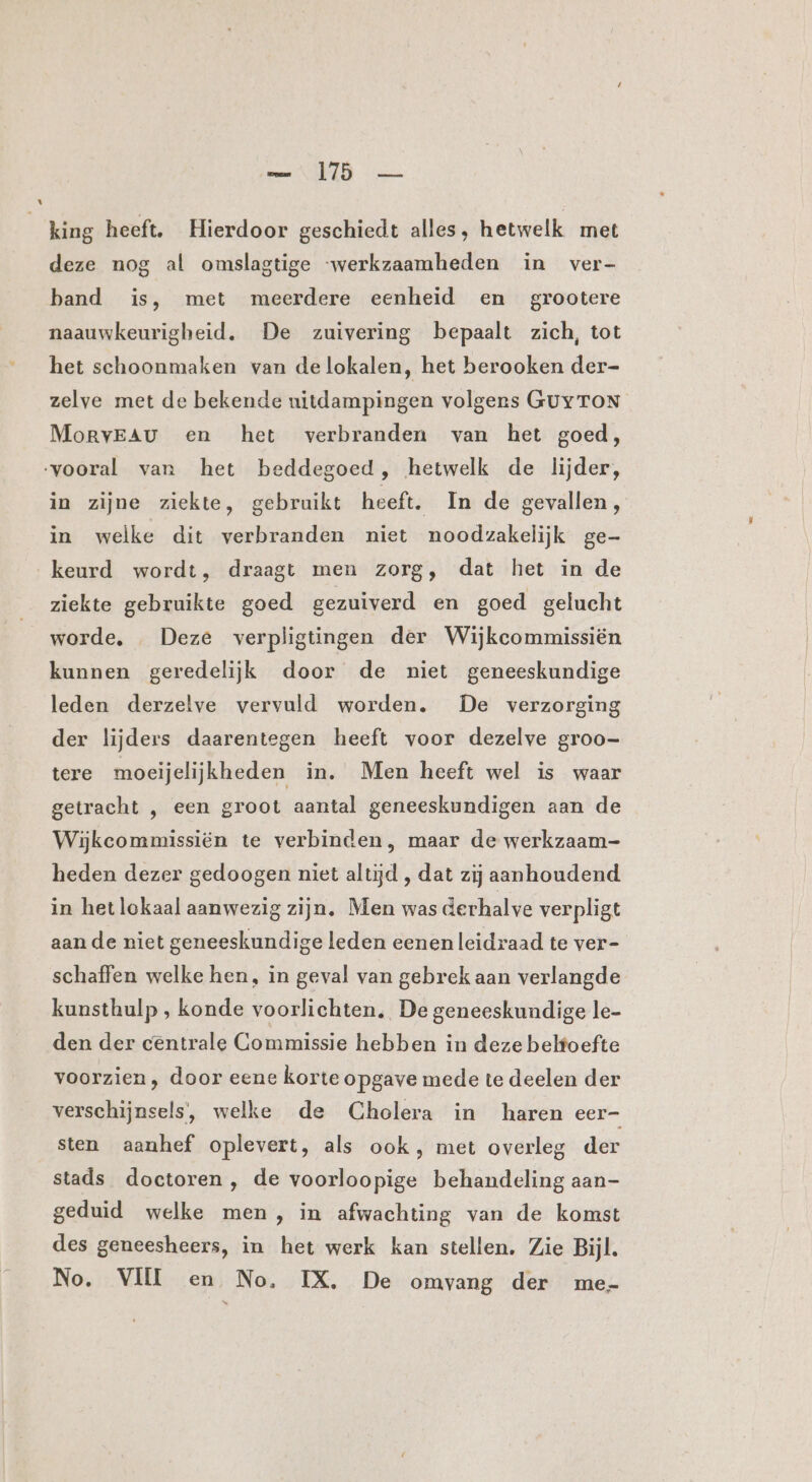 king heeft. Hierdoor geschiedt alles, hetwelk met deze nog al omslagtige werkzaamheden in ver- band is, met meerdere eenheid en grootere naauwkeurigbeid. De zuivering bepaalt zich, tot het schoonmaken van delokalen, het berooken der- zelve met de bekende uitdampingen volgens GUY TON MorvEAu en het verbranden van het goed, vooral van het beddegoed, hetwelk de lijder, in zijne ziekte, gebruikt heeft. In de gevallen, in welke dit verbranden niet noodzakelijk ge- keurd wordt, draagt men zorg, dat het in de ziekte gebruikte goed gezuiverd en goed gelucht worde, «Deze verpligtingen der Wijkcommissiën kunnen geredelijk door de niet geneeskundige leden derzelve vervuld worden. De verzorging der lijders daarentegen heeft voor dezelve groo- tere moeijelijkheden in. Men heeft wel is waar getracht , een groot aantal geneeskundigen aan de Wijkeommissiën te verbinden, maar de werkzaam- heden dezer gedoogen niet altijd , dat zij aanhoudend in het lokaal aanwezig zijn, Men was derhalve verpligt aan de niet geneeskundige leden eenen leidraad te ver- schaffen welke hen, in geval van gebrek aan verlangde kunsthulp , konde voorlichten, De geneeskundige le- den der centrale Commissie hebben in deze belfoefte voorzien, door eene korte opgave mede te deelen der verschijnsels’, welke de Cholera in haren eer- sten aanhef oplevert, als ook , met overleg der stads doctoren, de voorloopige behandeling aan- geduid welke men, in afwachting van de komst des geneesheers, in het werk kan stellen. Zie Bijl, No. VI en No, IX. De omvang der me-