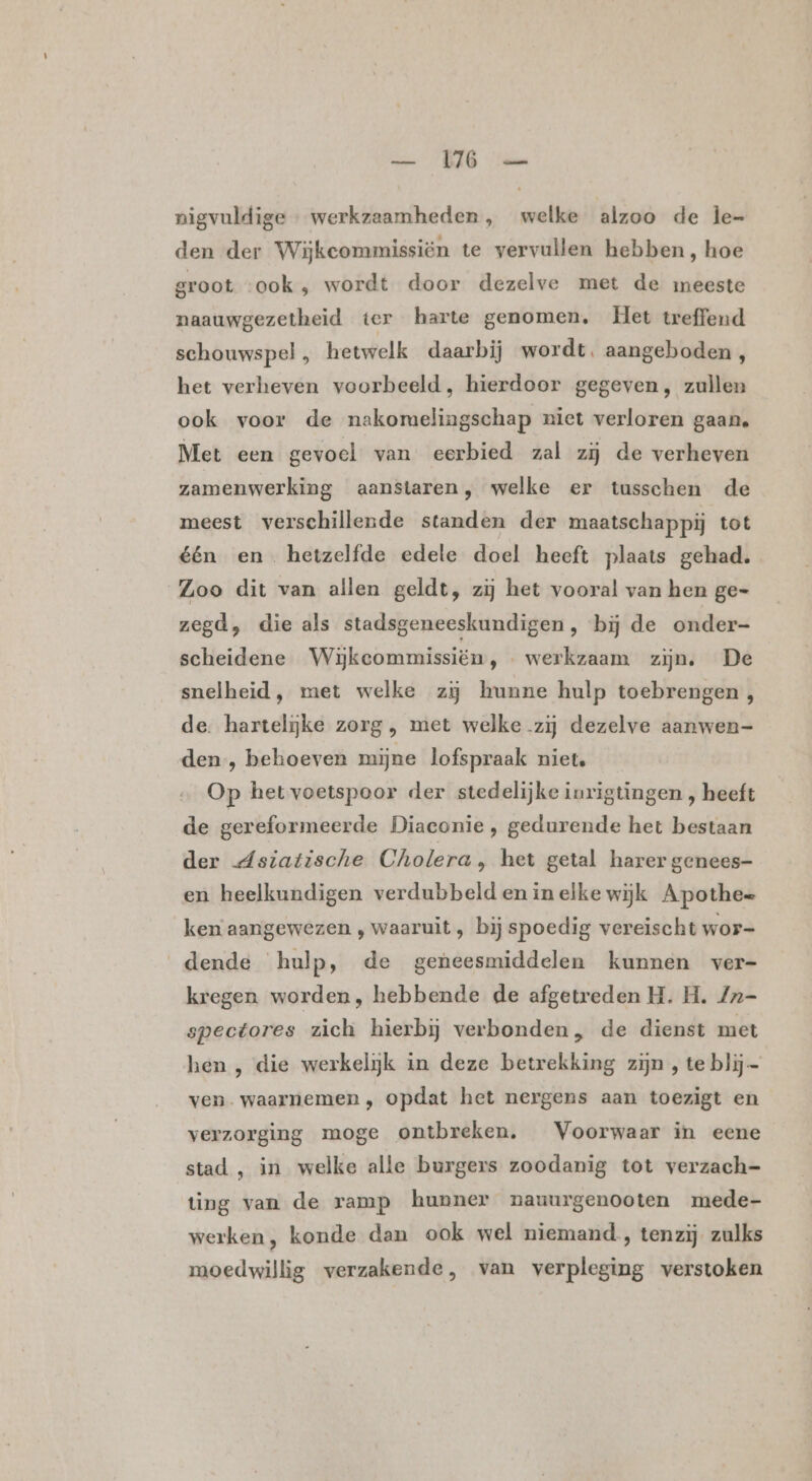 nigvuldige … werkzaamheden , welke alzoo de Îe= den der Wijkeommissiën te vervullen hebben, hoe groot ook , wordt door dezelve met de meeste naauwgezetheid ter harte genomen, Het treffend schouwspel , hetwelk daarbij wordt, aangeboden, het verheven voorbeeld, hierdoor gegeven, zullen ook voor de nakomelingschap riet verloren gaan. Met een gevoel van eerbied zal zij de verheven zamenwerking aanstaren, welke er tusschen de meest verschillende standen der maatschappij tot één en hetzelfde edele doel heeft plaats gehad. Zoo dit van allen geldt, zij het vooral van hen ge= zegd, die als stadsgeneeskundigen, bij de onder- scheidene Wijkcommissiën, - werkzaam zijn. De snelheid, met welke zij hunne hulp toebrengen , de. hartelijke zorg , met welke zij dezelve aanwen- den, behoeven mijne lofspraak niet. Op het voetspoor der stedelijke inrigtingen , heeft de gereformeerde Diaconie, gedurende het bestaan der dsiatische Cholera, het getal harer genees- en heelkundigen verdubbeld en in elke wijk Apothee ken aangewezen , waaruit , bij spoedig vereischt wor- dende hulp, de geneesmiddelen kunnen ver- kregen worden, hebbende de afgetreden H. H. Zn- spectores zich hierbij verbonden, de dienst met hen , die werkelijk in deze betrekking zijn , te blij ven. waarnemen , opdat het nergens aan toezigt en verzorging moge ontbreken, Voorwaar in eene stad , in welke alle burgers zoodanig tot verzach- ting van de ramp hunner pnauurgenooten mede- werken, konde dan ook wel niemand , tenzij zulks moedwillig verzakende, van verpleging verstoken