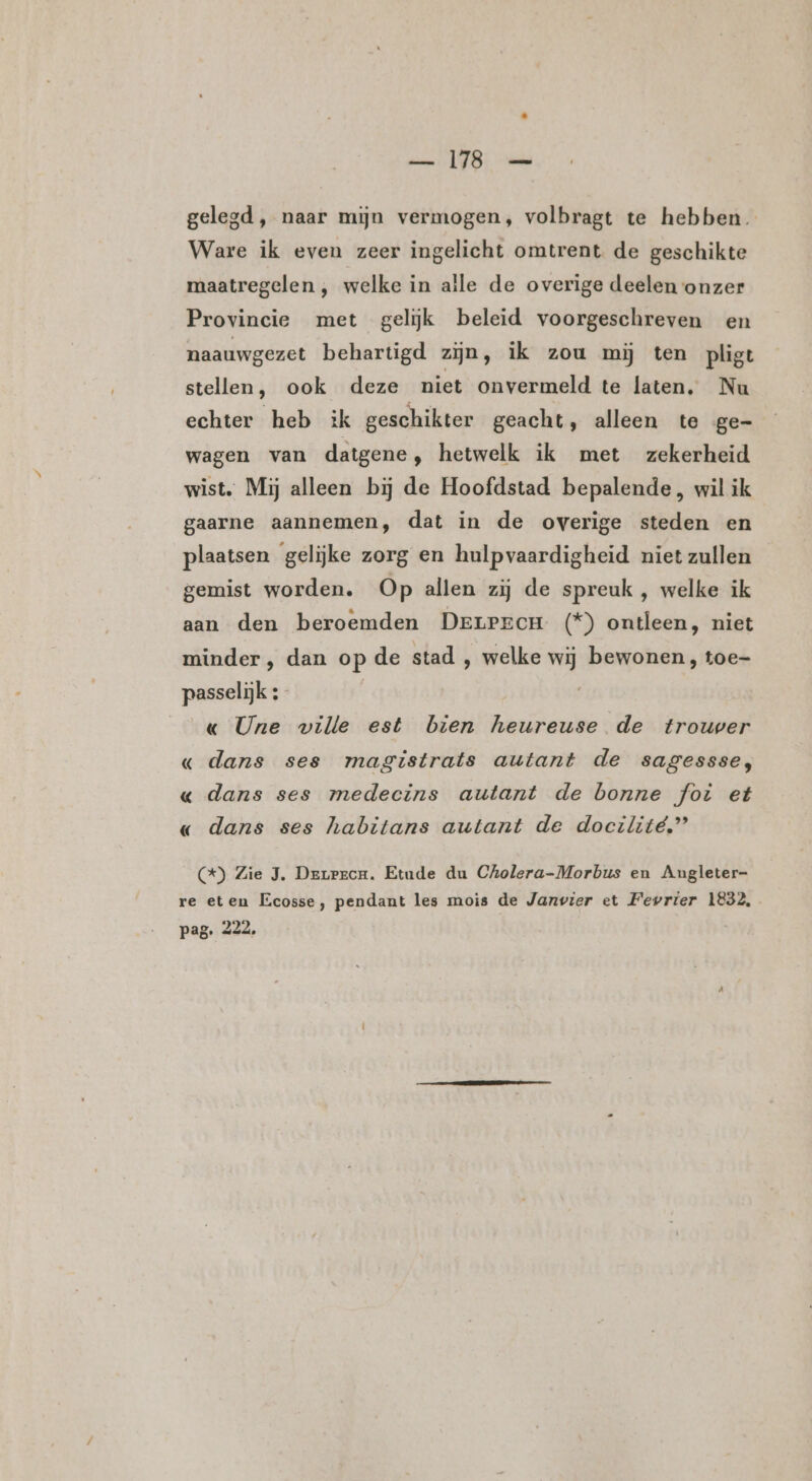 —_ 18 — gelegd, naar mijn vermogen, volbragt te hebben. Ware ik even zeer ingelicht omtrent de geschikte maatregelen , welke in alle de overige deelen onzer Provincie met gelijk beleid voorgeschreven en naauwgezet behartigd zijn, ik zou mij ten pligt stellen, ook deze niet onvermeld te laten. Nu echter heb ik geschikter geacht, alleen te ge- wagen van datgene, hetwelk ik met zekerheid wist. Mij alleen bij de Hoofdstad bepalende, wil ik gaarne aannemen, dat in de overige steden en plaatsen gelijke zorg en hulpvaardigheid niet zullen gemist worden. Op allen zij de spreuk , welke ik aan den beroemden Derprecn (*) ontleen, niet minder, dan op de stad , welke wij bewonen, toe- passelijk :- « Une wille est bien heureuse de trouwer « dans ses magistrats autant de sagessse, « dans ses medecins autant de bonne fot et « dans ses habitans autant de docilité,” ) Zie J. Derrrcu. Etude du Cholera-Morbus en Angleter- re eten Ecosse, pendant les mois de Janvier et Fevrier 1832, pag. 222.