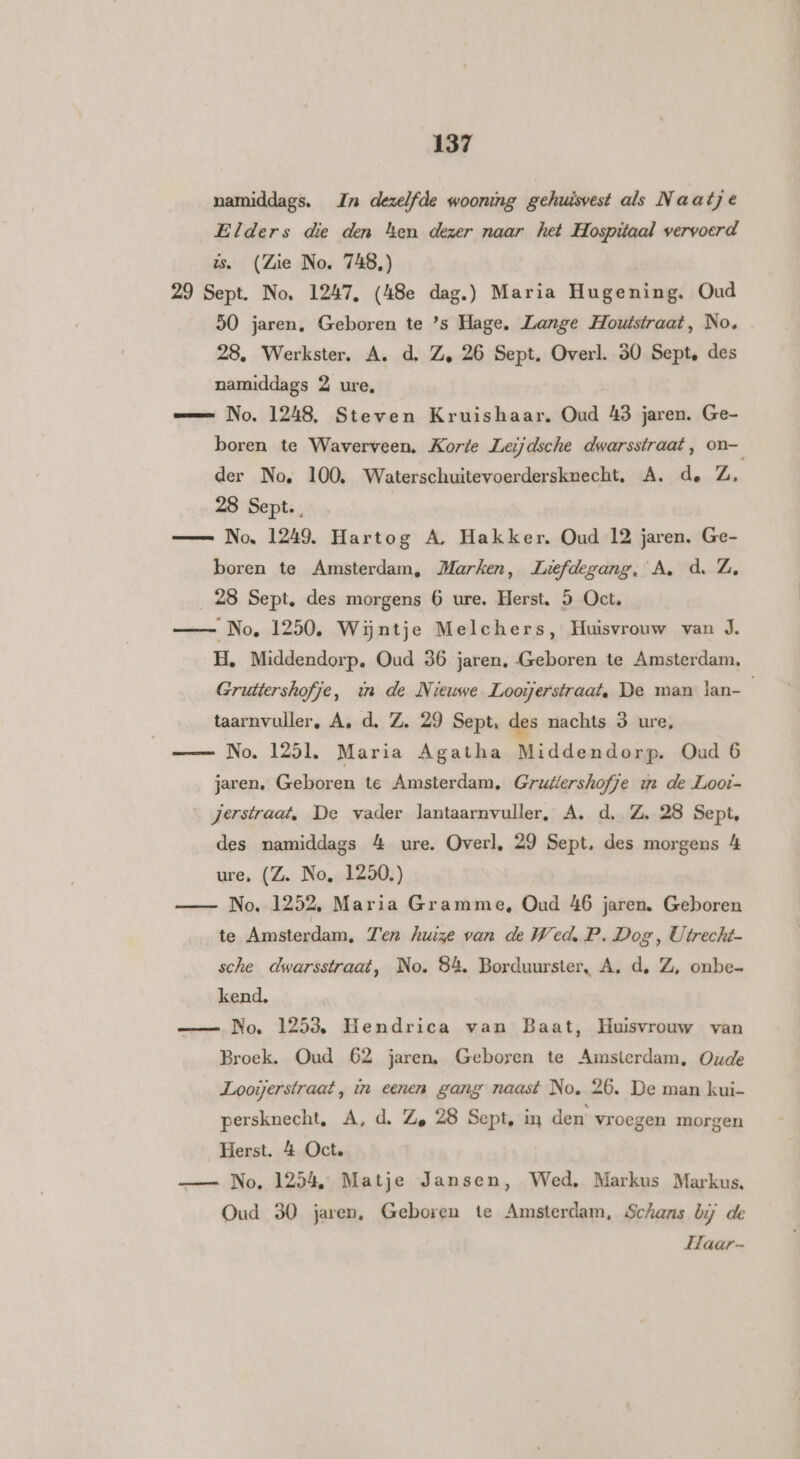 namiddags. Zn dezelfde woonimg gehuisvest als Naatje Elders die den ken dezer naar het Hospitaal vervoerd ts. (Zie No. 748,) 29 Sept. No. 1247, (48e dag.) Maria Hugening. Oud 50 jaren, Geboren te ’s Hage, Lange Houtstraat, No. 28, Werkster. A. d. Ze 26 Sept. Overl. 30 Sept, des namiddags 2 ure, mm No. 1248, Steven Kruishaar. Oud 43 jaren. Ge- boren te Waverveen, Korte Leijdsche dwarsstraat, on— der No, 100, Waterschuitevoerdersknecht, A. de Z, 28 Sept. | — No, 1249. Hartog A. Hakker. Oud 12 jaren. Ge- boren te Amsterdam, Marken, Liefdegang, A. d, Z, 28 Sept. des morgens 6 ure. Herst, 5 Oct, No, 1250, Wijntje Melchers, Huisvrouw van J. H, Middendorp, Oud 36 jaren, Geboren te Amsterdam, Gruttershofje, in de Nieuwe Looijerstraat, De man lan- taarnvuller, A, d. Z. 29 Sept, des nachts 9 ure, No. 1251. Maria Agatha Middendorp. Oud 6 jaren, Geboren te Amsterdam, Gruftershofje ue de Loot- _ jerstraat, De vader lantaarnvuller, A. d, Z, 28 Sept, des namiddags 4 ure. Overl, 29 Sept, des morgens 4 ure, (Z. No, 1250.) No. 1252, Maria Gramme, Oud 46 jaren. Geboren te Amten. Ten huize van de Wed, P. Dog, Utrecht sche dwarsstraat, No. 84. Borduurster, A, d, Z, onbe- kend. No. 1253, Hendrica van Baat, Huisvrouw van Broek. Oud 62 jaren, Geboren te Amsterdam, Oude Looijerstraat, in eenen gang naast No, 26, De man kui- persknecht, A, d. Ze 28 Sept, in den vroegen morgen Herst. 4 Oct. — No, 1254, Matje Jansen, Wed, Markus Markus. Oud 30 jaren, Geboren te Amsterdam, Schans bij de Laar