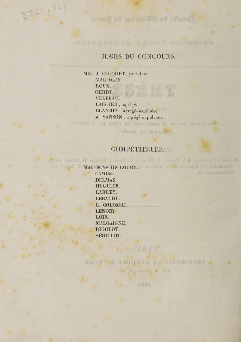 JUGES DU CONCOURS MM. J. CLOQUET, président. MARJOLIN. ROUX. GERDY. VELPEAU. LAUGIER , agrégé. BLANDIN, agrégé-secrétaire. A. SANSON , agrégé-suppléant. ■ ' : ■ v/0 'teViW U'V U-•&gt;&lt;. WoàW, J COMPETITEURS. MM. BOYS DE LOURY. CAMUS. DELMAS. HUGUIER. LARREY. LEBAUDY. L. COLOMBE. LENOIR. LOIR. MALGAIGNE. RIGOLOT. SÉDILLOT.