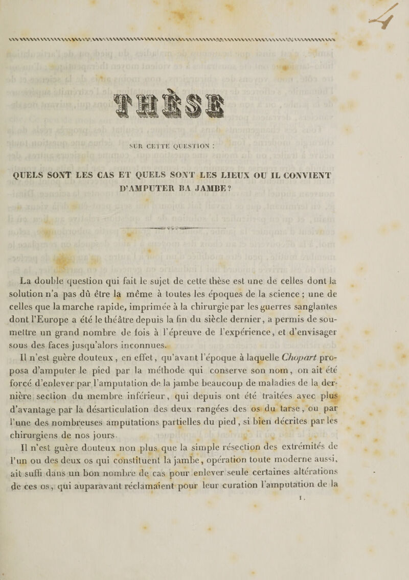 \\\ \\\\\A \\\ \\\ \NN W\. W. VW V W VXN VW \W WN VVY \.!W WV V\\ WWW l\«s XXN WV WN V\\ \\\ U\ WN v\\ \\\ w\ SUR CE I TE QUESTION : QUELS SONT LES CAS ET QUELS SONT LES LIEUX OU IL CONVIENT D’ AMPUTER BA JAMBE? La double question qui fait le sujet de cette thèse est une de celles dont la solution ri’a pas dû être la même à toutes les époques de la science ; une de celles que la marche rapide, imprimée à la chirurgie par les guerres sanglantes dont l’Europe a été le théâtre depuis la fin du siècle dernier, a permis de sou¬ mettre un grand nombre de lois à l’épreuve de l’expérience, et d’envisager sous des faces jusqu’alors inconnues. Il n’est guère douteux , en effet, qu’avant l’époque à laquelle Chupart pro¬ posa d’amputer le pied par la méthode qui conserve son nom, on ait été forcé d’enlever par l’amputation de la jambe beaucoup de maladies de la der¬ nière section du membre inférieur, qui depuis ont été traitées avec plus d’avantage par la désarticulation des deux rangées des os du tarse, ou par l’une des nombreuses amputations partielles du pied , si bien décrites parles chirurgiens de nos jours. Il n’est guère douteux non plus que la simple résection des extrémités de l’un ou des deux os qui constituent la jambe, opération toute moderne aussi, ait suffi dans un bon nombre de cas pour enlever seule certaines altérations de ces os, qui auparavant réclamaient pour leur curation l’amputation de la