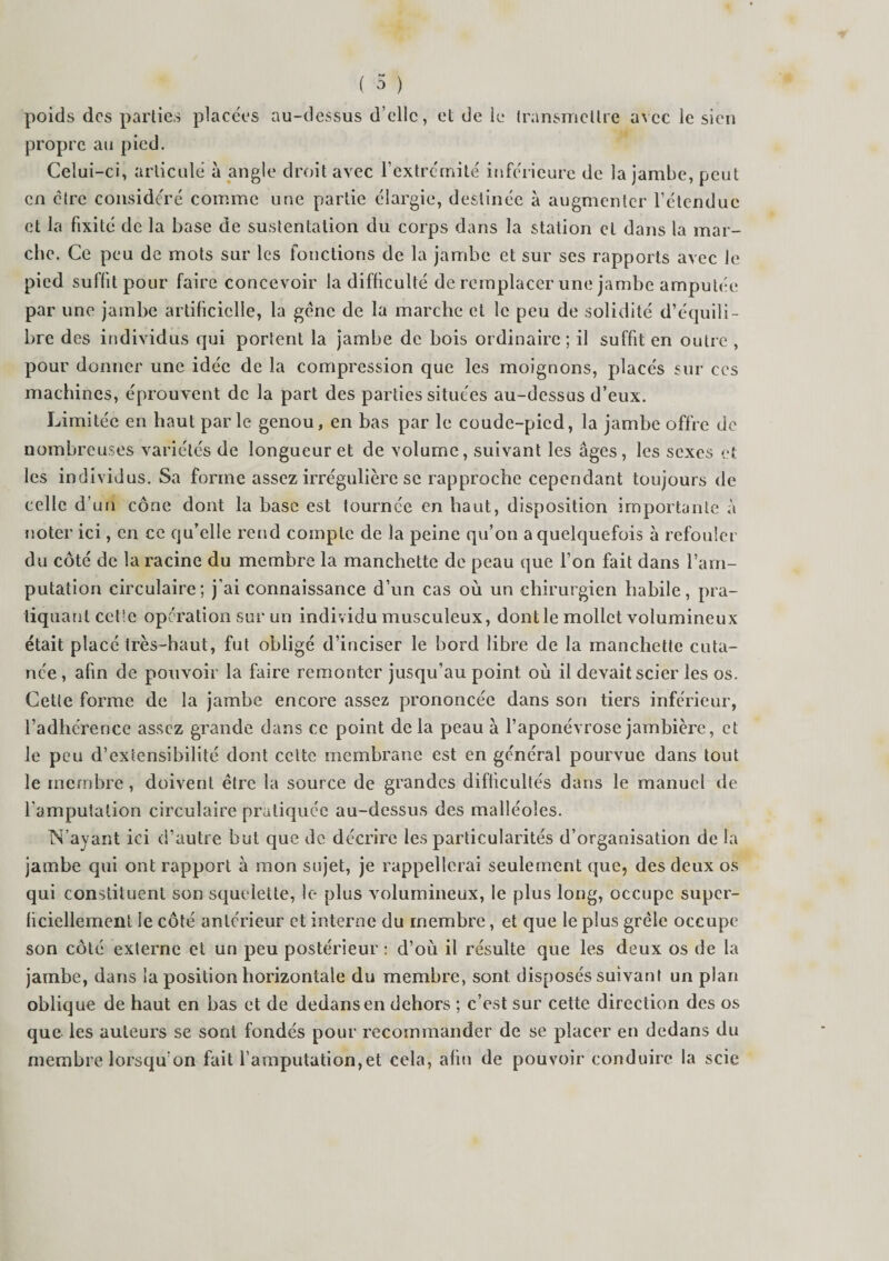 poids des parties placées au-dessus d’elle, et de le transmettre avec le sien propre au pied. Celui-ci, articulé à angle droit avec l’extrémité inférieure de la jambe, peut en être considéré comme une partie élargie, destinée à augmenter l’étendue et la fixité de la base de sustentation du corps dans la station et dans la mar¬ che. Ce peu de mots sur les fonctions de la jambe et sur ses rapports avec le pied suffit pour faire concevoir la difficulté de remplacer une jambe amputée par une jambe artificielle, la géne de la marche et le peu de solidité d’équili¬ bre des individus qui portent la jambe de bois ordinaire ; il suffit en outre , pour donner une idée de la compression que les moignons, placés sur ces machines, éprouvent de la part des parties situées au-dessus d’eux. Limitée en haut parle genou, en bas par le coude-pied, la jambe offre de nombreuses variétés de longueur et de volume, suivant les âges, les sexes et les individus. Sa forme assez irrégulière se rapproche cependant toujours de celle d’un cône dont la base est tournée en haut, disposition importante à noter ici, en ce qu’elle rend compte de la peine qu’on a quelquefois à refouler du côté de la racine du membre la manchette de peau que l’on fait dans l’am¬ putation circulaire; j’ai connaissance d’un cas où un chirurgien habile, pra¬ tiquant celle opération sur un individu musculeux, dont le mollet volumineux était placé très-haut, fut obligé d’inciser le bord libre de la manchette cuta¬ née , afin de pouvoir la faire remonter jusqu’au point où il devait scier les os. Cette forme de la jambe encore assez prononcée dans son tiers inférieur, l’adhérence assez grande dans ce point delà peau à l’aponévrose jambière, et le peu d’extensibilité dont celte membrane est en général pourvue dans tout le membre , doivent être la source de grandes difficultés dans le manuel de l'amputation circulaire pratiquée au-dessus des malléoles. N’ayant ici d’autre but que de décrire les particularités d’organisation de la jambe qui ont rapport à mon sujet, je rappellerai seulement que, des deux os qui constituent son squelette, le plus volumineux, le plus long, occupe super¬ ficiellement le côté antérieur et interne du membre, et que le plus grêle occupe son côté externe et un peu postérieur : d’où il résulte que les deux os de la jambe, dans la position horizontale du membre, sont disposés suivant un plan oblique de haut en bas et de dedans en dehors ; c’est sur cette direction des os que les auteurs se sont fondés pour recommander de se placer en dedans du membre lorsqu’on fait l’amputation,et cela, afin de pouvoir conduire la scie