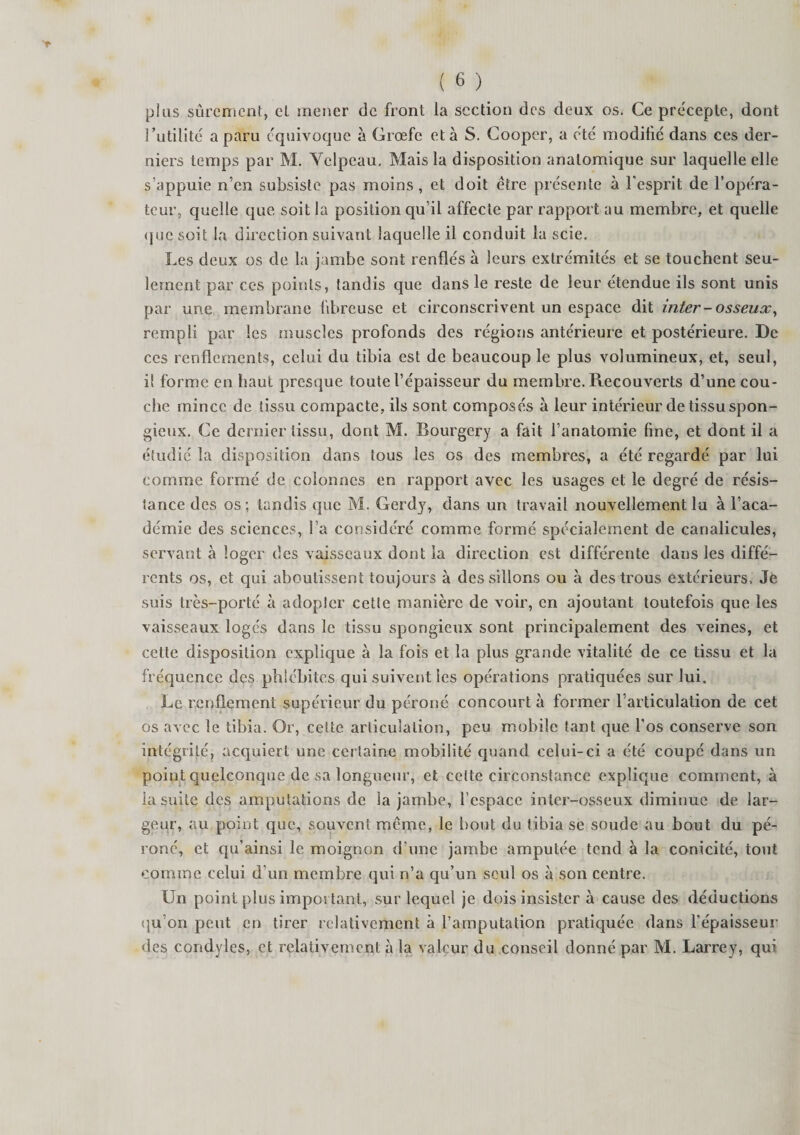 plus sûrement, et mener de front la section des deux os. Ce précepte, dont Futilité a paru équivoque à Grœfe et à S. Cooper, a été modifié dans ces der¬ niers temps par M. Yelpeau. Mais la disposition anatomique sur laquelle elle s’appuie n’en subsiste pas moins, et doit être présente à l'esprit de l’opéra¬ teur, quelle que soit la position qu’il affecte par rapport au membre, et quelle que soit la direction suivant laquelle il conduit la scie. Les deux os de la jambe sont renflés à leurs extrémités et se touchent seu¬ lement par ces points, tandis que dans le reste de leur étendue ils sont unis par une membrane fibreuse et circonscrivent un espace dit inter-osseux, rempli par les muscles profonds des régions antérieure et postérieure. De ces renflements, celui du tibia est de beaucoup le plus volumineux, et, seul, il forme en haut presque toute l’épaisseur du membre. Recouverts d’une cou¬ che mince de tissu compacte, ils sont composés à leur intérieur de tissu spon¬ gieux. Ce dernier tissu, dont M. Bourgery a fait l’anatomie line, et dont il a étudié la disposition dans tous les os des membres, a été regardé par lui comme formé de colonnes en rapport avec les usages et le degré de résis¬ tance des os; tandis que M. Gerdy, dans un travail nouvellement lu à l’aca¬ démie des sciences, l’a considéré comme formé spécialement de canalicules, servant à loger des vaisseaux dont la direction est différente dans les diffé¬ rents os, et qui aboutissent toujours à dessillons ou à des trous extérieurs. Je suis très-porté à adopter cette manière de voir, en ajoutant toutefois que les vaisseaux logés dans le tissu spongieux sont principalement des veines, et cette disposition explique à la fois et la plus grande vitalité de ce tissu et la fréquence des phlébites qui suivent les opérations pratiquées sur lui. Le renflement supérieur du péroné concourt à former l’articulation de cet os avec le tibia. Or, celte articulation, peu mobile tant que l'os conserve son intégrité, acquiert une certaine mobilité quand celui-ci a été coupé dans un point quelconque de sa longueur, et celte circonstance explique comment, à la suite des amputations de la jambe, l’espace inter-osseux diminue de lar¬ geur, au point que, souvent même, le bout du tibia se soude au bout du pé¬ roné, et qu’ainsi le moignon d’une jambe amputée tend à la conicité, tout comme celui d’un membre qui n’a qu’un seul os à son centre. Un point plus important, sur lequel je dois insister à cause des déductions qu’on peut en tirer relativement à l’amputation pratiquée dans l’épaisseur des condyles, et relativement à la valeur du conseil donné par M. Larrey, qui