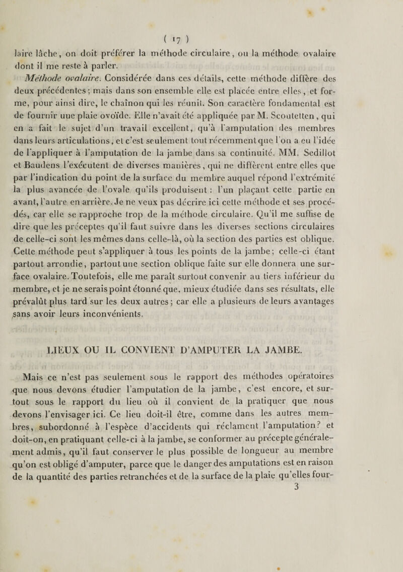 Lire lâche, on doit préférer la méthode circulaire, ou la méthode ovalaire dont il me reste à parler. Méthode ovalaire. Considérée dans ces détails, cette méthode diffère des deux précédentes ; mais dans son ensemble elle est placée entre elles, et for¬ me, pour ainsi dire, le chaînon qui les réunit. Son caractère fondamental est de fournir uue plaie ovoïde. Elle n’avait été appliquée par M. Scoutettcn , qui en a fait le sujet d’un travail excellent, qu’à l'amputation des membres dans leurs articulations, et c’est seulement tout récemment que Ion a eu l’idée de l'appliquer à l’amputation de la jambe dans sa continuité. MM. Sedillot et Baudens l’exécutent de diverses manières, qui ne diffèrent entre elles que par l’indication du point de la surface du membre auquel répond l’extrémité la plus avancée de l’ovale qu’ils produisent : l’un plaçant celte partie en avant, l’autre en arrière. Je ne veux pas décrire ici cette méthode et ses procé¬ dés, car elle se rapproche trop de la méthode circulaire. Qu’il me suffise de dire que les préceptes qu’il faut suivre dans les diverses sections circulaires de celle-ci sont les memes dans celle-là, où la section des parties est oblique. Cette méthode peut s’appliquer à tous les points de la jambe; celle-ci étant partout arrondie, partout une section oblique faite sur elle donnera une sur¬ face ovalaire. Toutefois, elle me paraît surtout convenir au tiers inférieur du membre, et je ne serais point étonné que. mieux étudiée dans ses résultats, elle prévalût plus tard sur les deux autres; car elle a plusieurs de leurs avantages sans avoir leurs inconvénients. LIEUX OU IL CONVIENT D’AMPUTER LA JAMBE. Mais ce n’est pas seulement sous le rapport des méthodes opératoires que nous devons étudier l’amputation de la jambe, c’est encore, et sur¬ tout sous le rapport du lieu où il convient de la pratiquer que nous devons l’envisager ici. Ce lieu doit-il être, comme dans les autres mem¬ bres, subordonné à l’espèce d’accidents qui réclament l’amputation? et doit-on, en pratiquant celle-ci à la jambe, se conformer au precepte générale¬ ment admis, qu’il faut conserverie plus possible de longueur au membre qu’on est obligé d’amputer, parce que le danger des amputations est en raison de la quantité des parties retranchées et de la surface de la plaie qu elles four- 3