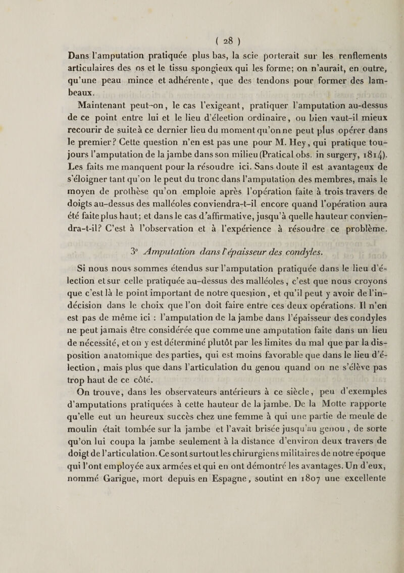 Dans l’amputation pratiquée plus bas, la scie porterait sur les renflements articulaires des os et le tissu spongieux qui les forme; on n’aurait, en outre, qu’une peau mince et adhérente, que des tendons pour former des lam¬ beaux. Maintenant peut-on, le cas l’exigeant, pratiquer l’amputation au-dessus de ce point entre lui et le lieu d’éleetion ordinaire, ou bien vaut-il mieux recourir de suiteà ce dernier lieu du moment qu’onne peut plus opérer dans le premier? Cette question n’en est pas une pour M. Hey, qui pratique tou¬ jours l’amputation de la jambe dans son milieu (Pratical obs. in surgery, i8i4)- Les faits me manquent pour la résoudre ici. Sans doute il est avantageux de s’éloigner tant qu’on le peut du tronc dans l’amputation des membres, mais le moyen de prothèse qu’on emploie après l’opération faite à trois travers de doigts au-dessus des malléoles conviendra-t-il encore quand l’opération aura été faite plus haut; et dans le cas d’affirmative, jusqu’à quelle hauteur convien¬ dra-t-il? C’est à l’observation et à l’expérience à résoudre ce problème. 3° Amputation dans ïépaisseur des condyles. Si nous nous sommes étendus sur l’amputation pratiquée dans le lieu d’é¬ lection et sur celle pratiquée au-dessus des malléoles , c’est que nous croyons que c’est là le point important de notre question , et qu’il peut y avoir de l’in¬ décision dans le choix que l’on doit faire entre ces deux opérations. Il n’en est pas de même ici : l’amputation de la jambe dans l’épaisseur des condyles ne peut jamais être considérée que comme une amputation faite dans un lieu de nécessité, et on y est déterminé plutôt par les limites du mal que par la dis¬ position anatomique des parties, qui est moins favorable que dans le lieu d’é¬ lection, mais plus que dans l’articulation du genou quand ou ne s’élève pas trop haut de ce côté. On trouve, dans les observateurs antérieurs à ce siècle, peu d’exemples d’amputations pratiquées à cette hauteur de la jambe. De la Motte rapporte qu’elle eut un heureux succès chez une femme à qui une partie de meule de moulin était tombée sur la jambe et l’avait brisée jusqu’au genou , de sorte qu’on lui coupa la jambe seulement à la distance d’environ deux travers de doigt de l’articulation. Ce sont surtout les chirurgiens militaires de notre époque qui l’ont employée aux armées et qui en ont démontré les avantages. Un d’eux, nommé Garigue, mort depuis en Espagne, soutint en 1807 une excellente