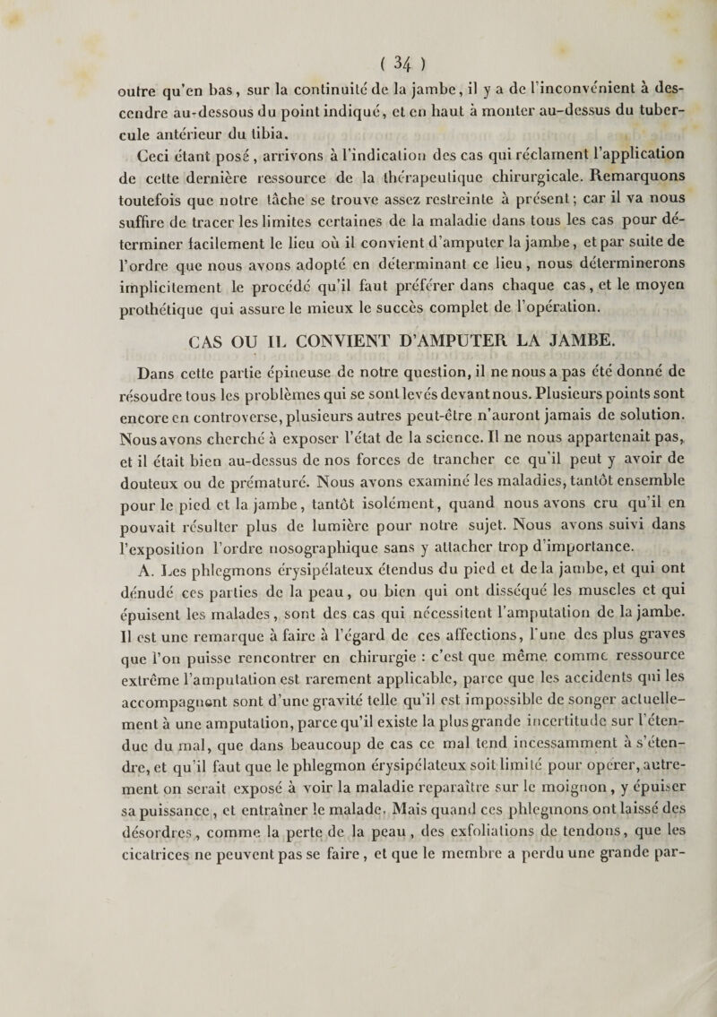 outre qu’en bas, sur la continuité de la jambe, il y a de l’inconvénient à des¬ cendre au-dessous du point indiqué, et en haut à monter au-dessus du tuber¬ cule antérieur du tibia. Ceci étant posé , arrivons à l’indication des cas qui réclament l’application de cette dernière ressource de la thérapeutique chirurgicale. Remarquons toutefois que notre tâche se trouve assez restreinte à présent ; car il va nous suffire de tracer les limites certaines de la maladie dans tous les cas pour dé¬ terminer facilement le lieu où il convient d’amputer la jambe, et par suite de l’ordre que nous avons adopté en déterminant ce lieu, nous déterminerons implicitement le procédé qu’il faut préférer dans chaque cas, et le moyen prothétique qui assure le mieux le succès complet de l’opération. CAS OU IL CONVIENT D’AMPUTER LA JAMBE. Dans cette partie épineuse de notre question, il ne nous a pas été donné de résoudre tous les problèmes qui se sont levés devant nous. Plusieurs points sont encore en controverse, plusieurs autres peut-être n’auront jamais de solution. Nous avons cherché à exposer l’état de la science. Il ne nous appartenait pas, et il était bien au-dessus de nos forces de trancher ce qu'il peut y avoir de douteux ou de prématuré. Nous avons examiné les maladies, tantôt ensemble pour le pied et la jambe, tantôt isolément, quand nous avons cru qu’il en pouvait résulter plus de lumière pour notre sujet. Nous avons suivi dans l’exposition l’ordre nosographique sans y attacher trop d’importance. A. Les phlegmons érysipélateux étendus du pied et delà jambe, et qui ont dénudé ces parties de la peau, ou bien qui ont disséqué les muscles et qui épuisent les malades, sont des cas qui nécessitent l’amputation de la jambe. Il est une remarque à faire à l’égard de ces affections, l’une des plus graves que l’on puisse rencontrer en chirurgie : c’est que même comme ressource extrême l’amputation est rarement applicable, parce que les accidents qui les accompagnant sont d’une gravité telle qu’il est impossible de songer actuelle¬ ment à une amputation, parce qu’il existe la plus grande incertitude sur l’éten¬ due du mal, que dans beaucoup de cas ce mal tend incessamment à s’éten¬ dre, et qu’il faut que le phlegmon érysipélateux soit limité pour operer, autre¬ ment on serait exposé à voir la maladie reparaître sur le moignon, y épuiser sa puissance , et entraîner le malade. Mais quand ces phlegmons ont laissé des désordres , comme la perte de la peau , des exfoliations de tendons, que les cicatrices ne peuvent pas se faire , et que le membre a perdu une grande par-
