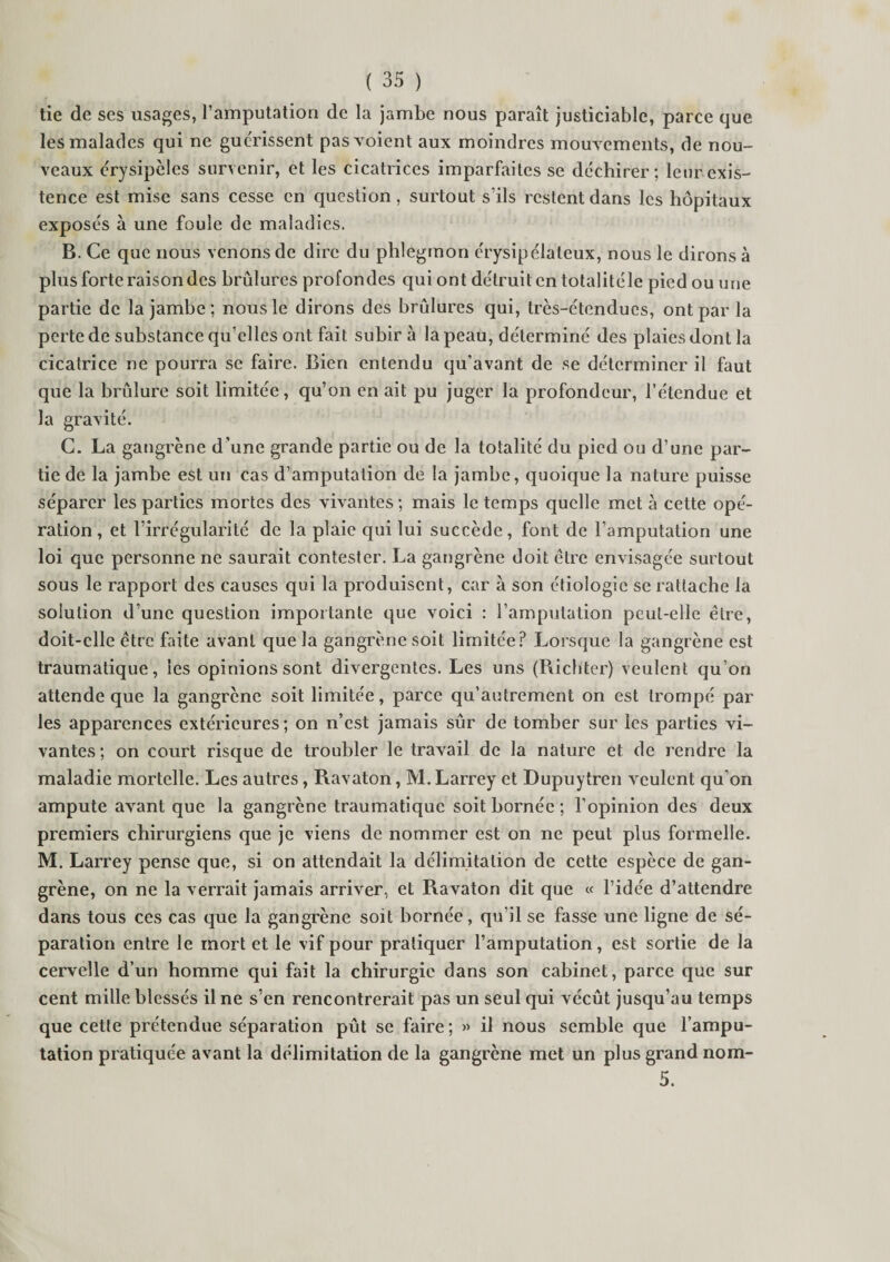 tie de ses usages, l’amputation de la jambe nous paraît justiciable, parce que les malades qui ne guérissent pas voient aux moindres mouvements, de nou¬ veaux érysipèles survenir, et les cicatrices imparfaites se déchirer; leur exis¬ tence est mise sans cesse en question, surtout s’ils restent dans les hôpitaux exposés à une foule de maladies. B. Ce que nous venons de dire du phlegmon érysipélateux, nous le dirons à plus forte raison des brûlures profondes qui ont détruit en totalitéle pied ou une partie de la jambe ; nous le dirons des brûlures qui, très-étendues, ont par la perte de substance qu’elles ont fait subir à la peau, déterminé des plaies dont la cicatrice ne pourra se faire. Bien entendu qu’avant de se déterminer il faut que la brûlure soit limitée, qu’on en ait pu juger la profondeur, l’étendue et la gravité. C. La gangrène d’une grande partie ou de la totalité du pied ou d’une par¬ tie de la jambe est un cas d’amputation de la jambe, quoique la nature puisse séparer les parties mortes des vivantes ; mais le temps quelle met à cette opé¬ ration, et l’irrégularité de la plaie qui lui succède, font de l’amputation une loi que personne ne saurait contester. La gangrène doit être envisagée surtout sous le rapport des causes qui la produisent, car a son étiologie se rattache la solution d’une question importante que voici : l’amputation peut-elle être, doit-elle être faite avant que la gangrène soit limitée? Lorsque la gangrène est traumatique, les opinions sont divergentes. Les uns (Richter) veulent qu’on attende que la gangrène soit limitée, parce qu’autrement on est trompé par les apparences extérieures ; on n’est jamais sûr de tomber sur les parties vi¬ vantes ; on court risque de troubler le travail de la nature et de rendre la maladie mortelle. Les autres, Ravaton, M. Larrey et Dupuytren veulent qu’on ampute avant que la gangrène traumatique soit bornée ; l’opinion des deux premiers chirurgiens que je viens de nommer est on ne peut plus formelle. M. Larrey pense que, si on attendait la délimitation de cette espèce de gan¬ grène, on ne la verrait jamais arriver, et Ravaton dit que « l’idée d’attendre dans tous ces cas que la gangrène soit bornée, qu’il se fasse une ligne de sé¬ paration entre le mort et le vif pour pratiquer l’amputation, est sortie de la cervelle d’un homme qui fait la chirurgie dans son cabinet, parce que sur cent mille blessés il ne s’en rencontrerait pas un seul qui vécût jusqu’au temps que cette prétendue séparation pût se faire; » il nous semble que l’ampu¬ tation pratiquée avant la délimitation de la gangrène met un plus grand nom- 5.