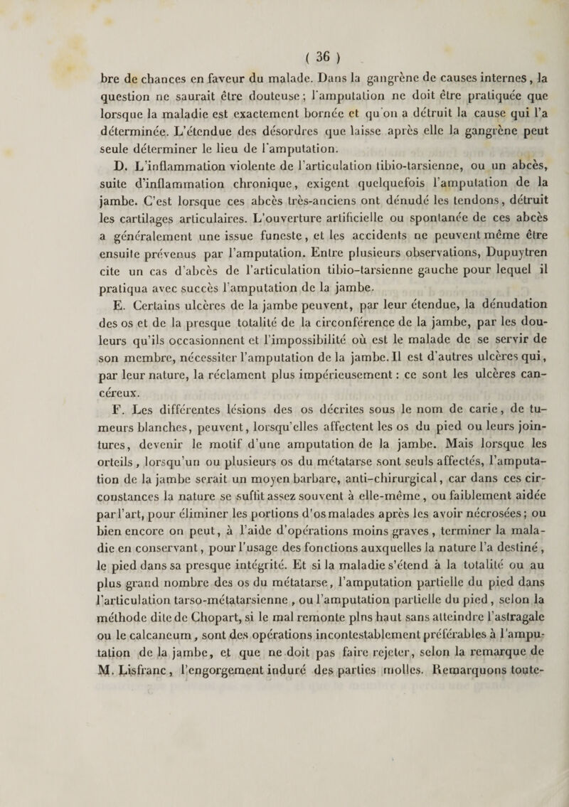 bre de chances en faveur du malade. Dans la gangrène de causes internes , la question ne saurait être douteuse ; l'amputation ne doit être pratiquée que lorsque la maladie est exactement bornée et qu'on a détruit la cause qui l’a déterminée. L’étendue des désordres que laisse après elle la gangrène peut seule déterminer le lieu de l'amputation. D. L’inflammation violente de l’articulation tibio-tarsienne, ou un abcès* suite d’inflammation chronique, exigent quelquefois l’amputation de la jambe. C’est lorsque ces abcès très-anciens ont dénudé les tendons, détruit les cartilages articulaires. L’ouverture artificielle ou spontanée de ces abcès a généralement une issue funeste, et les accidents ne peuvent même être ensuite prévenus par l’amputation. Entre plusieurs observations, Dupuytren cite un cas d’abcès de l’articulation tibio-tarsienne gauche pour lequel il pratiqua avec succès l’amputation de la jambe. E. Certains ulcères de la jambe peuvent, par leur étendue, la dénudation des os et de la presque totalité de la circonférence de la jambe, par les dou¬ leurs qu’ils occasionnent et l’impossibilité où est le malade de se servir de son membre, nécessiter l’amputation delà jambe. Il est d’autres ulcères qui, par leur nature, la réclament plus impérieusement : ce sont les ulcères can¬ céreux. F. Les différentes lésions des os décrites sous le nom de carie, de tu¬ meurs blanches, peuvent, lorsqu’elles affectent les os du pied ou leurs join¬ tures, devenir le motif d’une amputation de la jambe. Mais lorsque les orteils , lorsqu’un ou plusieurs os du métatarse sont seuls affectés, l’amputa¬ tion de la jambe serait un moyen barbare, anti-chirurgical, car dans ces cir¬ constances la nature se suffit assez souvent à elle-même, ou faiblement aidée par l’art, pour éliminer les portions d’os malades après les avoir nécrosées; ou bien encore on peut, à l’aide d’opérations moins graves, terminer la mala¬ die en conservant, pour l’usage des fonctions auxquelles la nature l’a destiné , le pied dans sa presque intégrité. Et si la maladie s’étend à la totalité ou au plus grand nombre des os du métatarse, l’amputation partielle du pied dans l’articulation tarso-métatarsienne , ou l’amputation partielle du pied , selon la méthode dite de Chopart, si le mal remonte pins haut sans atteindre l’astragale ou le calcanéum, sont des opérations incontestablement préférables à l'ampu¬ tation de la jambe, et que ne doit pas faire rejeter, selon la remarque de M.Lisfranc, l’engorgement induré des parties molles. Remarquons toute-
