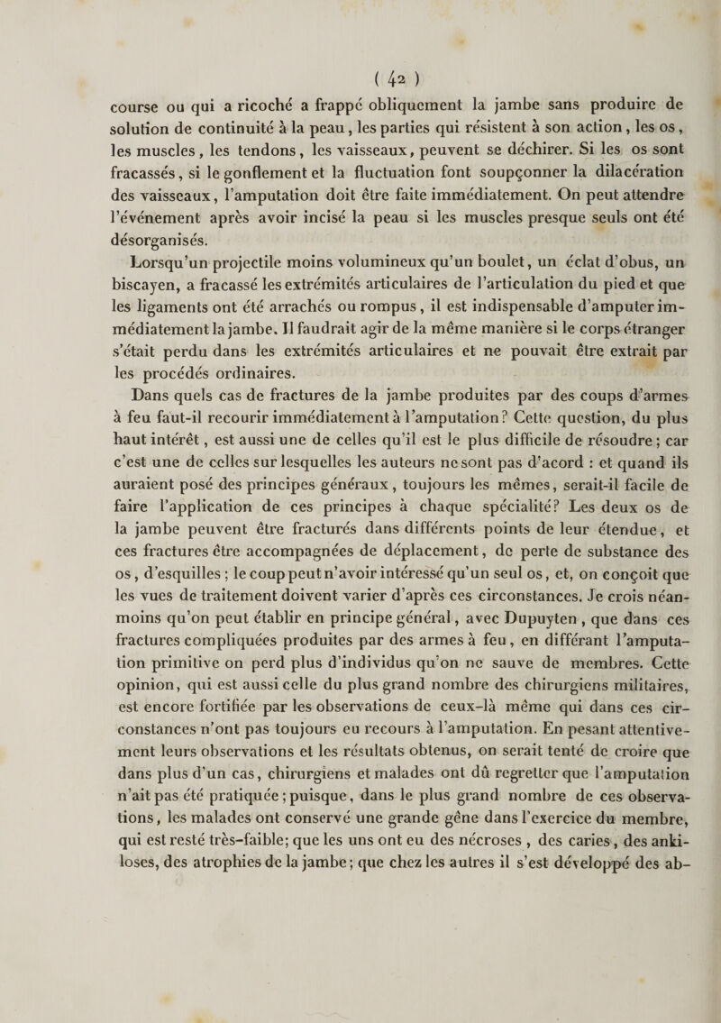 course ou qui a ricoché a frappé obliquement la jambe sans produire de solution de continuité à la peau, les parties qui résistent à son action, les os, les muscles, les tendons, les vaisseaux, peuvent se déchirer. Si les os sont fracassés, si le gonflement et la fluctuation font soupçonner la dilacération des vaisseaux, l’amputation doit être faite immédiatement. On peut attendre l’événement après avoir incisé la peau si les muscles presque seuls ont été désorganisés. Lorsqu’un projectile moins volumineux qu’un boulet, un éclat d’obus, un biscayen, a fracassé les extrémités articulaires de l’articulation du pied et que les ligaments ont été arrachés ou rompus , il est indispensable d’amputer im¬ médiatement la jambe. Il faudrait agir de la même manière si le corps étranger s’était perdu dans les extrémités articulaires et ne pouvait être extrait par les procédés ordinaires. Dans quels cas de fractures de la jambe produites par des coups d’armes à feu faut-il recourir immédiatement à l’amputation? Cette question, du plus haut intérêt, est aussi une de celles qu’il est le plus difficile de résoudre ; car c’est une de celles sur lesquelles les auteurs ne sont pas d’acord : et quand ils auraient posé des principes généraux , toujours les mêmes, serait-il facile de faire l’application de ces principes à chaque spécialité? Les deux os de la jambe peuvent être fracturés dans différents points de leur étendue, et ces fractures être accompagnées de déplacement, de perle de substance des os, d’esquilles ; le coup peut n’avoir intéressé qu’un seul os, et, on conçoit que les vues de traitement doivent varier d’après ces circonstances. Je crois néan¬ moins qu’on peut établir en principe général, avec Dupuyten , que dans ces fractures compliquées produites par des armes à feu, en différant l’amputa¬ tion primitive on perd plus d’individus qu’on ne sauve de membres. Cette opinion, qui est aussi celle du plus grand nombre des chirurgiens militaires, est encore fortifiée par les observations de ceux-là même qui dans ces cir¬ constances n’ont pas toujours eu recours à l’amputation. En pesant attentive¬ ment leurs observations et les résultats obtenus, on serait tenté de croire que dans plus d’un cas, chirurgiens et malades ont dû regretter que l’amputation n’ait pas été pratiquée ; puisque, dans le plus grand nombre de ces observa¬ tions, les malades ont conservé une grande gêne dans l’exercice du membre, qui est resté très-faible; que les uns ont eu des nécroses , des caries, des anki- loses, des atrophies de la jambe ; que chez les autres il s’est développé des ab-