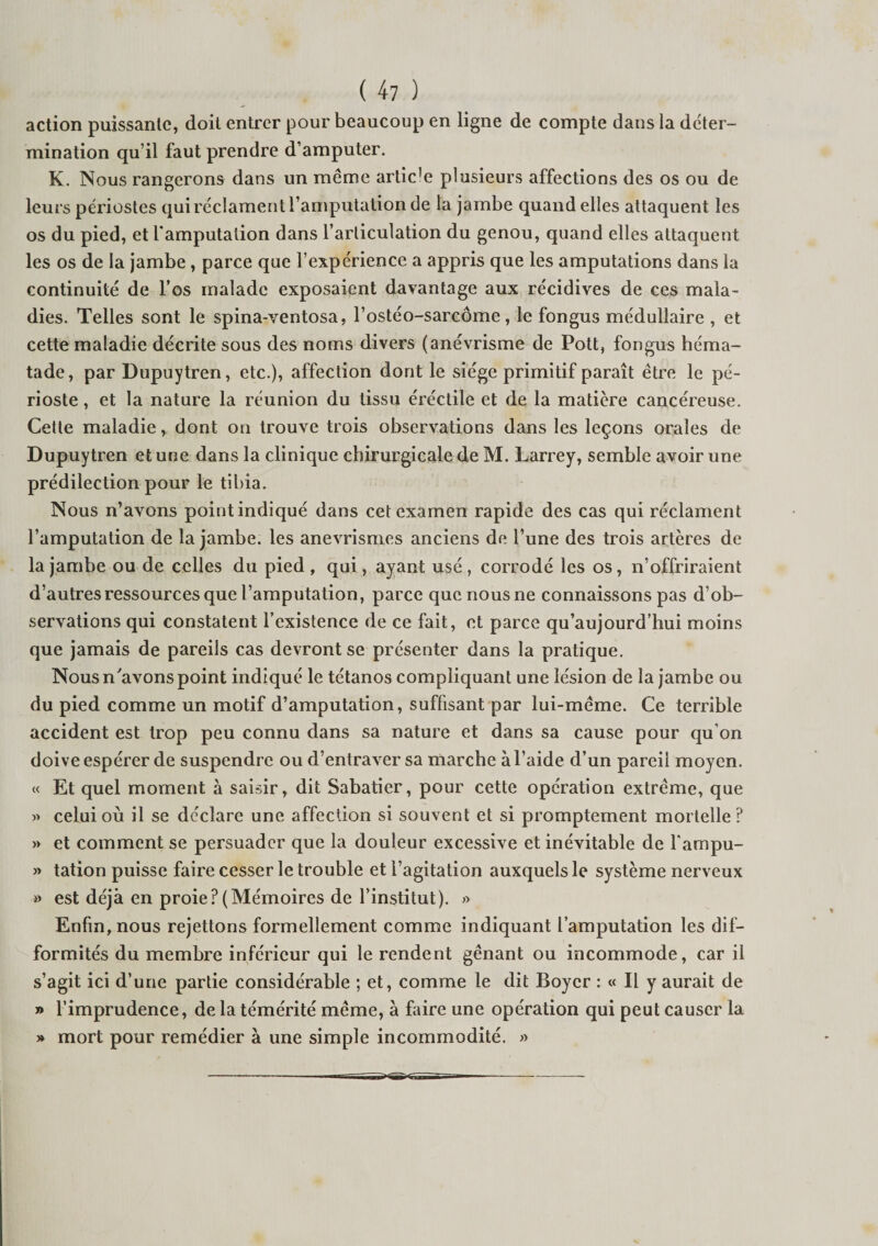 action puissante, doit entrer pour beaucoup en ligne de compte dans la déter¬ mination qu’il faut prendre d’amputer. K. Nous rangerons dans un meme artic'e plusieurs affections des os ou de leurs périostes qui réclament l’amputation de la jambe quand elles attaquent les os du pied, et l'amputation dans l’articulation du genou, quand elles attaquent les os de la jambe , parce que l’expérience a appris que les amputations dans la continuité de l’os malade exposaient davantage aux récidives de ces mala¬ dies. Telles sont le spina-ventosa, l’ostéo-sarcôme , le fongus médullaire , et cette maladie décrite sous des noms divers (anévrisme de Pott, fongus héma- tade, par Dupuytren, etc.), affection dont le siège primitif paraît être le pé¬ rioste , et la nature la réunion du tissu éréctile et de la matière cancéreuse. Cette maladie, dont on trouve trois observations dans les leçons orales de Dupuytren et une dans la clinique chirurgicale de M. Larrey, semble avoir une prédilection pour le tibia. Nous n’avons point indiqué dans cet examen rapide des cas qui réclament l’amputation de la jambe, les anévrismes anciens de l’une des trois artères de la jambe ou de celles du pied , qui, ayant usé , corrodé les os, n’offriraient d’autres ressources que l’amputation, parce que nous ne connaissons pas d’ob¬ servations qui constatent l’existence de ce fait, et parce qu’aujourd’hui moins que jamais de pareils cas devront se présenter dans la pratique. Nous n'avons point indiqué le tétanos compliquant une lésion de la jambe ou du pied comme un motif d’amputation, suffisant par lui-méme. Ce terrible accident est trop peu connu dans sa nature et dans sa cause pour qu’on doive espérer de suspendre ou d’entraver sa marche à l’aide d’un pareil moyen. « Et quel moment à saisir, dit Sabatier, pour cette opération extrême, que » celui où il se déclare une affection si souvent et si promptement mortelle ? » et comment se persuader que la douleur excessive et inévitable de fampu- » tation puisse faire cesser le trouble et l’agitation auxquels le système nerveux » est déjà en proie?(Mémoires de l’institut). » Enfin, nous rejettons formellement comme indiquant l’amputation les dif¬ formités du membre inférieur qui le rendent gênant ou incommode, car il s’agit ici d’une partie considérable ; et, comme le dit Boyer : « Il y aurait de » l’imprudence, de la témérité même, à faire une opération qui peut causer la » mort pour remédier à une simple incommodité. »