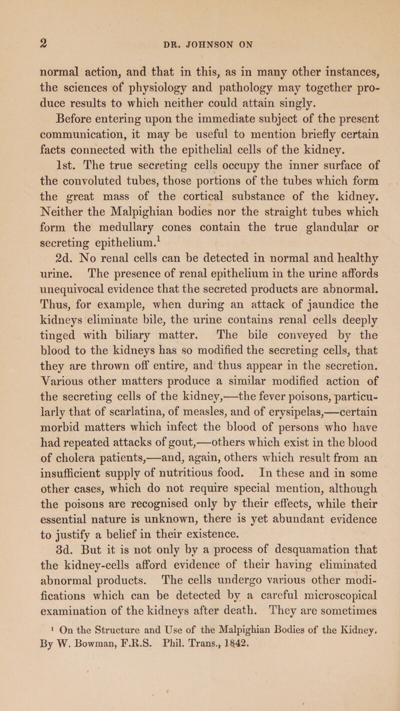 normal action, and that in this, as in many other instances, the sciences of physiology and pathology may together pro¬ duce results to which neither could attain singly. Before entering upon the immediate subject of the present communication, it may be useful to mention briefly certain facts connected with the epithelial cells of the kidney. 1st. The true secreting cells occupy the inner surface of the convoluted tubes, those portions of the tubes which form the great mass of the cortical substance of the kidney. Neither the Malpighian bodies nor the straight tubes which form the medullary cones contain the true glandular or secreting epithelium.1 2d. No renal cells can be detected in normal and healthy urine. The presence of renal epithelium in the urine affords unequivocal evidence that the secreted products are abnormal. Thus, for example, when during an attack of jaundice the kidneys eliminate bile, the urine contains renal cells deeply tinged with biliary matter. The bile conveyed by the blood to the kidneys has so modified the secreting cells, that they are thrown off entire, and thus appear in the secretion. Various other matters produce a similar modified action of the secreting cells of the kidney,—the fever poisons, particu¬ larly that of scarlatina, of measles, and of erysipelas,—certain morbid matters which infect the blood of persons who have had repeated attacks of gout,—others which exist in the blood of cholera patients,—and, again, others which result from an insufficient supply of nutritious food. In these and in some other cases, which do not require special mention, although the poisons are recognised only by their effects, while their essential nature is unknown, there is yet abundant evidence to justify a belief in their existence. 3d. But it is not only by a process of desquamation that the kidney-cells afford evidence of their having eliminated abnormal products. The cells undergo various other modi¬ fications which can be detected by a careful microscopical examination of the kidneys after death. They are sometimes 1 On the Structure and Use of the Malpighian Bodies of the Kidney. By W. Bowman, F.R.S. Phil. Trans., 18,42.