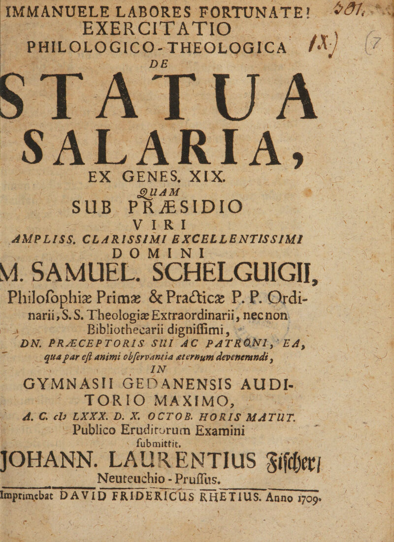 IMMANUELE LABORES FORTUNATE! EXERCITATIO PHILOLOGICO- THEOLOGICA לי' ־:? ־ ־■ DE י EX GENES. XIX. G)'UAM SUB PRAESIDIO VIRI AMPLISS. CLARISSIMI EXCELLENTISSIMI DOMINI VI. SAMUEL. SCHELGUIGII, Philolbphte Prim£ &amp; Pra£tic&amp; P. P. Ordi- narii, S. S. Theologi« Extraordinarii, nec non ,! Bibliothecarii digniflimi, ; DN. PRAECEPTORIS SUI AC PATRQMl, EA, qua far efl animi obfervantia aiernum devenerandi y י ',■ל־־'' ־־ IN ' ?• - GYMNASII GEDANENSIS AUDI- TORIO MAXIMO, A. C. ch LXXX. D. X. OCTOB. HORIS MATUT. Publico Eruditorum Examini fub mittit. JOHANN. LAURENTIUS Sifrljec/ __ __ Neuteuchio ־ Pruffus. Imprim.ebat DAVI D FRIDE rTCUS RHET IUS. Anno 1709.