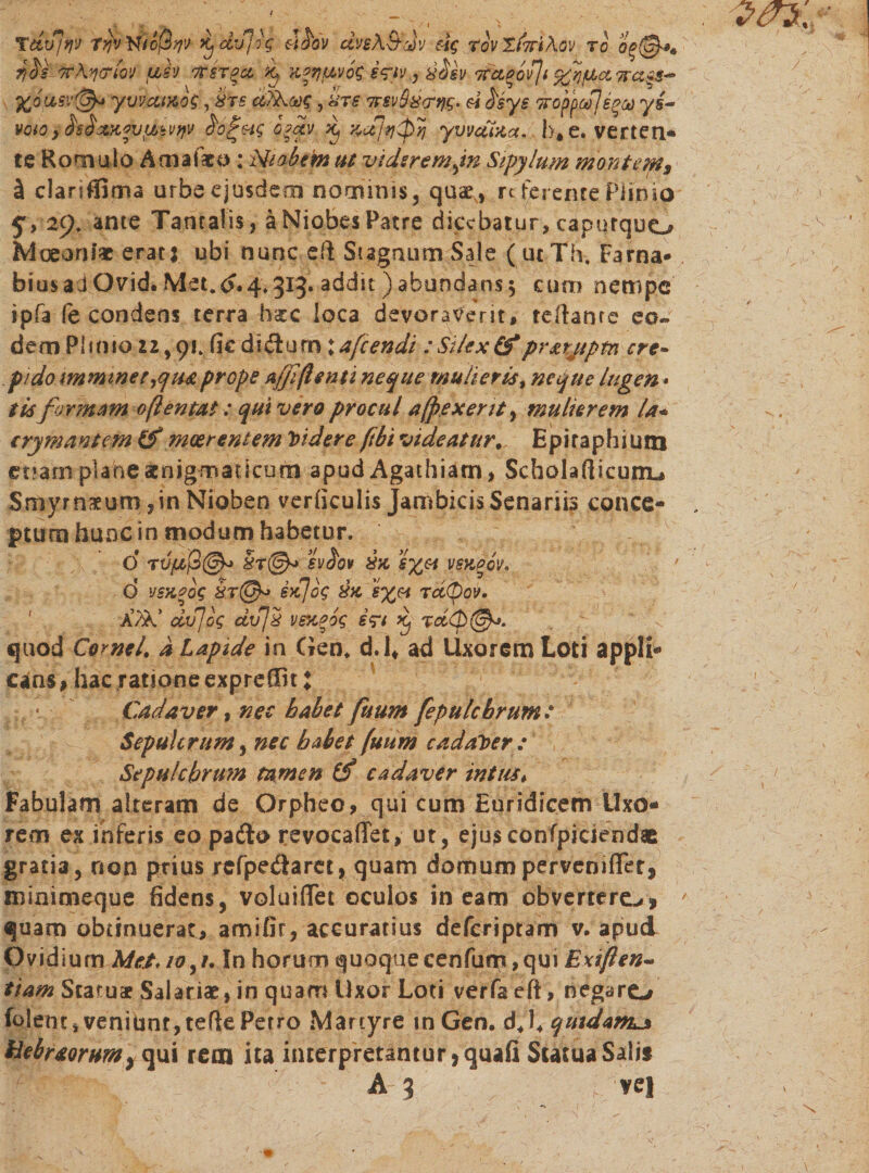 voto.&gt; $ß$c&amp;t*v$6$vtfv 0?£v..xcfj^^pyj yvvuuce. b,e. verteil- te Romulo Amafato : Mt ob cm ut viisremjn Sipylum montems ä clariffima urbe ejusdem nominis, quae , rc ferente Piinio 529 ,׳. ante Tantalis, ä Niobes Patre dicebatur, caputquo Moeoni* erat: ubi nunc eft Stagnum Sale ( ut Th. Farna* biusadOvid. Met.^.4.313. addit )abundans5 cum nempe וpfa (e condens terra hgc loca devoraverit, fellante eo- dem Plinio 22,91. fic didlum:afeendi :Silex(f prsrjtptn ere- pido mmineerfiuprope a/ßßenti neque mulieris, neque lugen - iis formam ofientat: qui vero procul a (pexerit, mulierem la« crymantem meer entem Videre ftbi videatur. Epitaphium etiam plane aenigmaticum apud Agathiam, Scholarticunu Smyrnaeum ,in Nioben verficulis Jambicis Senariis conce- ptutn hunc in modum habetur. 0 5rffi&gt; sv^ov xx 6%e4 VSXPOV, d v5x*og ix]og xx 5%« rdtpov. ׳ a’^’ dv]bg dvjx vsxpog i?1 k, rd&lt;p(&amp;&gt;. quod Cornei, d Lapide in Gen. d.l# ad Uxorem Loti appli« c*as, hac ratione expreffn: Cadaver, nec habet fuum fepulchrum: Sepulcrum, nec habet fuum cadaver : Se pulchrum tamen tf cadaver intus # Fabulam alteram de Orpheo, qui cum Euridicem Uxo« rem ex inferis eo pafto revocaffet, ut, ejusconfpickndae gratia, non prius rcfpe&amp;arcr, quam domumpervemflet, minimeque fidens, voluififet oculos ineam obverterem» quam obtinuerat, amifir, accuratius deferiptam v. apud Ovidium Met* 10,/. In horum quoquecenfum ,qui Exißen- tiam Statuae Salariae!, in quam Uxor Loti verfaeft, negaro folent, veniunt, terte Petro Martyre in Gen• dj4 qmdam^ Hebraorumy qui rem ita interpretamur &gt;quafi Statua Salis A3 ve!