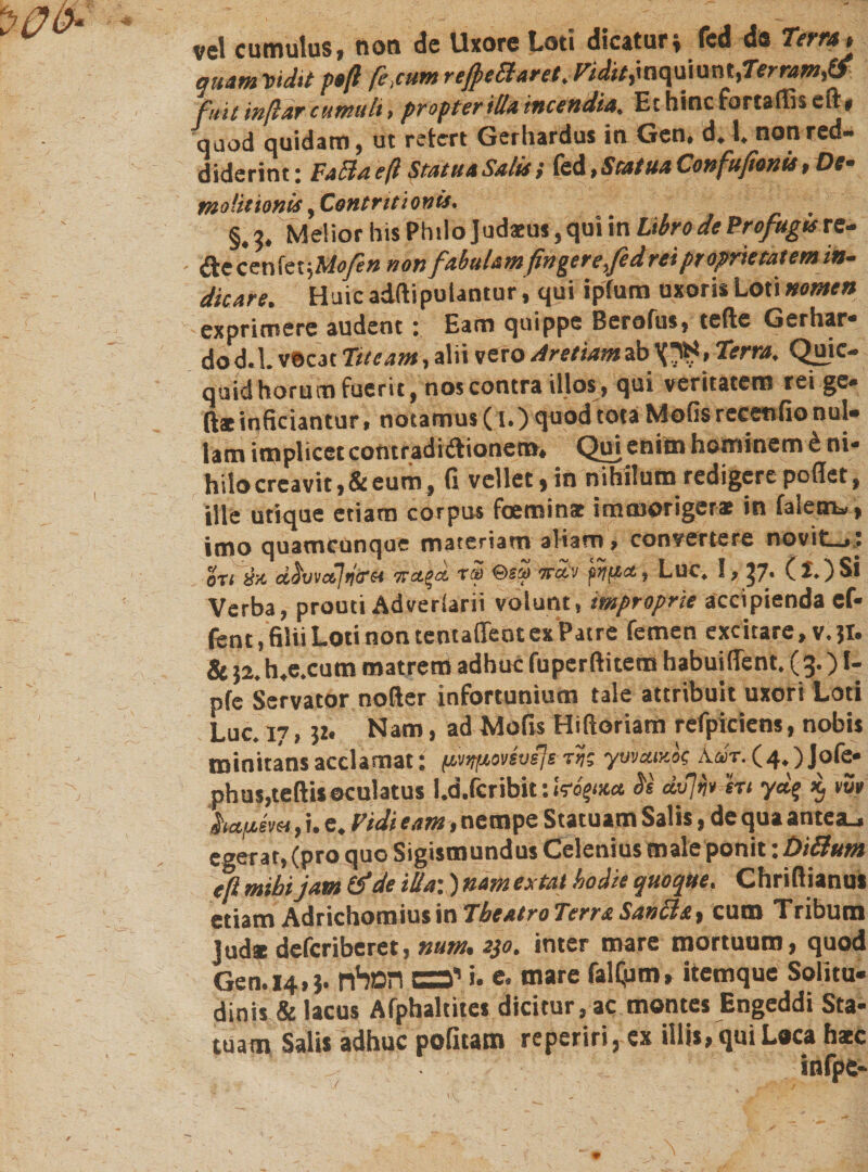 vel cumulus, non de Uxore Loti dicatur* fed de Terra* quam Vidit poß fi ,cum reßettarei. ridit,mqu\unt&gt;Terram&amp; fuit inßar cumuli &gt; propter illa incendia. Echincfortaffiseit, quod quidam, ut retcrt Gerhardus in Gen# d* 1. nonred״״ diderint: Fafiaeß Statua Salis / (ed &gt; Stat ua Conßußonis, f)Cm molitionis ^Contritionis• §.3. Melior his Philo Judaeus, qui in Libro de Profugis re- aecenfetjM&lt;y?» non f'M&amp;mfingerefe drei proprie tat em in- dicare. Huic adftipulantur, qui ipfum uxoris Loti nomen exprimere audent : Eam quippe Berofus, teile Gerhar- dod.l. vecac Tueam, alii vero Aretiamab ארץ» Terra, Quic- quid horum fuerit, nos contra illos, qui veritatem rei ge. ft*inficiantur, notamus (l.) quod tota Molis recenfio nui• lam implicet contradi&amp;ionera. Qui enim hominem £ ni- hilo creavit, &amp; eum, (i vellet ,in nihilum redigere pollet, ille utique etiam corpus foeminae immorigerae in faletru, imo quamcunque materiam aliam&gt; convertere novit—,, 0T1&amp;/C d^vvajfjiret ty Qey tvccv pijfjct, Luc* S, J7• Verba, prouti Adverlari! volunt, improprie accipienda cf- ftnt, filii Loti non tentaffeot ex Patre femen excitare, v.jt. &amp; }2.h.e.cum matrem adhuc fupcrftitem habuiflent. (3.) f- pfe Servator nofter infortunium tale attribuit uxori Loti Luc. 17, $z. Nam, ad Molis Hi floriam refpiciens, nobis minitans acclamat: fjv&gt;tfjoveve]e tk yuvaiv-k Aar. (4.) Jofe* phusjteftisoculatus l.d.fcribit: W6!wct $s dfh en yd% i vwv ha.fj.evet, i. e. Vidi eam ,nempe Statuam Salis, de qua antea.- egerat, (pro quo Sigismundus Celenius male ponit: Didum eflmibi jam tfde ilia:)namextat hodie quoque. Chriflianu* etiam Adrichomius in Theatro Terra Santta, cum Tribum Jud* deferiberet, num. 230. inter mare mortuum, quod Gen.14,3. יכבם המלח i. e. mare falljim, itemque Solitu- dinis &amp; lacus Afphaltites dicitur, ac montes Engeddi Sta- tuam Salis adhuc pofitam reperiri, ex illis, qui Laca hate infpe- *־