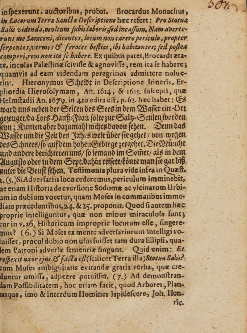 wfpexerunt, auftoribus, probat. Brocardus Monachus» in Locorum Terra Sanft*. Defiriptione haec refert: Pro Statua Salis videnda,multum fubit laboris fidincafium, Namaterte- tunt me Saraceni, dicentes, locum Hon carere periculo, propter ferpentes}vermes &amp; feroces beßtas ,ibi habitantes; Jed poßea comperi.remnonita fi habere. Ex quibus patet,Brocardi ®ta- te, incolas Palxftinx fciville &amp; agnovifle, rem ita fe habere} quamvis ad eam videndam peregrinos admittere nolue- rinr. Hieronymus @cf)elbf in Defcriptione Itineris, Er- phordia Hierofolymam, An. 1614, &amp; 16tj. fufcepti, quae Helmftadii An. 1679.in 4toeditaeft.p.61.h*c habet: (?£&gt; warb uns neben Der *Seifen Des *Sees in Dem SBaffer ein ■Ort gejeugef/ba £0tS folfeptr&lt;Sal$־*Seu!enft&gt;otbett fet&gt;n; Junten aber Dazumal)( nicf)tS baöott fe|em 2&gt;emt baS 3Baffer um Die §ett Des wett über fte gebet / sott wegen DeS*Sd)neeS/fo auf Dem f)0i)en@ebivge $ergel)ef.5DteSD?une{)e unb anbere bertd/feten uns/ fo iemanb im Seiner/ als in Dem Mi ^Svuff fTeftimonia plura vide Intra in Quaefta ^(5.)SiAdverfaTiis loco cederemus,periculum imminebit* ae etiam Hiftoriadeeverfione Sodomac ac vicinarum Urbi- amin dubium vocetur, quam Mofes in commatibusimme״ liate praecedentibus,24» &amp; 25. proponit. Quod fi autem haec proprie intenigunturf quae non minus miraculofa funtj :ur in v. 26. Hiftoricum improprie locutum eile, fingere״ mus? (6.) $i Moles ex mente adverfariorum intelligi vo- knffet,proculdubiononurusfuifTet tam dura Ellipfi» qua• lem Patroni adverfae lentendae fingunt. Quid enim: Et refpexit uxor eju*£$faB4 c/?(fcil icet׳'Te׳r ra i!!a)5ßa/׳#* Salis? cum Mofes ambiguitatis evitandae gratia verba , quae cre- dantur omiffa, adjicere potuiflfer. (7,) Ad detnonßran- lamPoffibditatem, hoc etiam facit, quod Arbores ,Plan- £3sque , imo &amp; interdum Homines lapidefcere, Joh. Heu- ric.