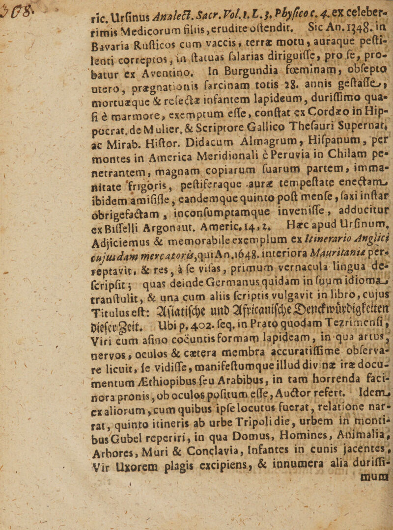 ric.Urfinus Ann'tecl.Stier. Vol.l. t,j, Phyficoc.4.sx celeber■» rimis Medicorum filiis ,erudite ofiendit. Sic An. 1348. in Bavaria Rußicos cum vaccis, terrae motu, auraque pefti- lenti correptos, in ftatuas falarias diriguiffe, pro Je, pro» batur ex Aventino, In Burgundia feeminarn, obfepto utero, praegnationis farcinam totis 18. armis geftaffo» mortuatque &amp; referat infantem lapideum, durißimo qua« fi &amp; marmore, exemptum eße&gt; ebnftat ex Cordafp in Hip- pocrat. de Mulier, &amp; Scriptore Gallico Tbefaur! Supernar* ac Mirab. Hiftor. Didacum Almagrum, Hifpanum, per montes in America Meridionali e Peruvia in Chilam pe• netrantern, magnam copiarum fuarum partem, irrsma* Bitate 'frigoris, peftiferaque •aur* tempeftate enedtam, ibidem amifiße, candcmque quinto poft menfe, (axi inftar obrigefa&amp;am , inconfumptamque inveniffe , adducitur exBitTelli Argonaut. Americ.14&gt;t. Harc apud Urfinuro, Adjiciemus &amp; memorabile exemplumtxltmerario-AngUc} tujtudam mercatoris fivn An.1648. interiora hlauritanu per« reptavit, &amp; res, a fe vifas, primum vernacula lingua de- feripfit, quas deinde Germanus quidam in fuum idioma.» tranftulit, &amp; una cum aliis feriptis vulgavit in libro, cujus Titulus eft־: tmb 2tfvicanifdje;©enef »üvbigf clfett biefet Seif. Ubi p. 403. feq. in Pratp quodam Tezrirr.enfi, Viri cum afino coeuntis formam lapideam, in qua artus, nervos, oculos &amp; caetera membra accuratiffime obferva- re licuit, ie vidiffe,tnanifeftumqueilluddivmae irasdocu- mentum AEthiopibusfeu Arabibus, in tam horrenda faci- nora pronis, ob oculos politum eße, Au&amp;or refert. Edent-, cx aliorum ,cum quibus ipfe locutus fuerat, relatione nar- rat, quinto itineris ab urbe Tripoli die, urbem in monti* busGubel reperiri, in qua Domus, Homines, Animalia, Arbores, Muri &amp; Conclavia, Infantes in cunis jacentes, Vir Uxorem plag•* excipiens, &amp; innumera alia durifli« mura