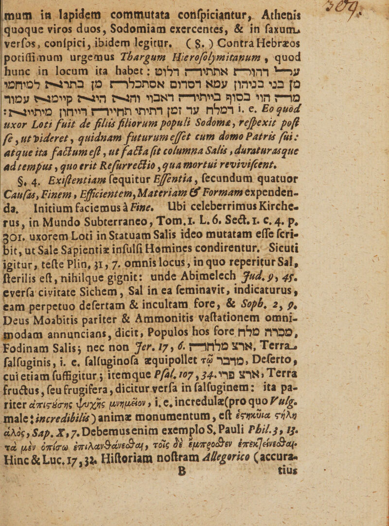 quoque viros duos, Sodomiam exercentes, &amp; in faxunu verfos» eonipici, ibidem legitur. ( $. ) Contra Hebraeos poriffinun! urgemus Tbargum Hierofolymitanum , quod hunc in locum ita habet: עג־■־1 רהור־־ה אתתיר־־ז רלוט סן בני בניהון עמא דסרום אסתכלו—: מן בתרגי־־־ז למיחמי מ!—ז הוי בסוף בייתי!—; דאבוי י והגייה היג־ייז קיימגייז עמוד: רמלח עד זמן רתיתי תחייר־־ז רייחון מיתייגיייז: &gt;. e. Eo quod uxor Loti fuit de filiis filiorum populi Sodoms, reff exit poft fe ,ut Videret ,quidnam futurum effit cum domo Patris fui: atque ita fati um efi, utfaBafit columna Salis, durat uras que ad tempus, quo erit Refurreßio ,qua mortui revivi fient. §, 4. Exifientiam fequitur Effentia, fecundum quatuor Caufas, Finem, Efficientem, Materiam &amp; Formam expenden- da. Initium faciemus ä Fine. Ubi celeberrimus Kirche- rus, in Mundo Subterraneo, Tom.I. L.6. Setft.i. c.4. p. 301. uxorem Loti in Statuam Salis ideo mutatam efle feri- bit, ut Sale Sapientis infulfi Homines condirentur. Sicuti igitur, tefte Plin, 31, 7. omnis locus, in quo reperiturSal, ßerilis eft, nihilque gignit: unde Abimelech Jud.p, 43. everfa civitate Sichem, Sal in ea feminavit, indicaturus, eam perpetuo defertam &amp; incultam fore, &amp; Sopb. 2, p. Deus Moabitis pariter &amp; Ammonitis vaftationem omni- modam annuncians, dicit» Populos hos fore מכרה מלח, Fodinam Salis j nec non fer. 17, 6.{—יארצ מלחו־ Terrae falfuginis, i. e. falfuginofa squipollet r£ מדבר» Deferto, cui etiam fuffigitur 3 itemque Pfal. 107,34.ארצ פדי&gt;Terra fruftus, feu frugifera, dicitur verfa in falfuginsm: ita pa- riter d7rt?8cn!i fsvijfidiov, i, e. increduls(pro quo Vulg. male *incredibilis') animat monumentum, eft ffn« shM cLkog,Sap. jr»7.Debemusenim exemploS.Pauli Pbil.j, 13. t6־ fisv inio■!* siriXetv&amp;ctve&amp;an, rolgU t/*7r%0&lt;&amp;ev Hinc &amp; Luc. 17,3i. Hiftoriam noftram Allegorko (accura. ׳ B tius