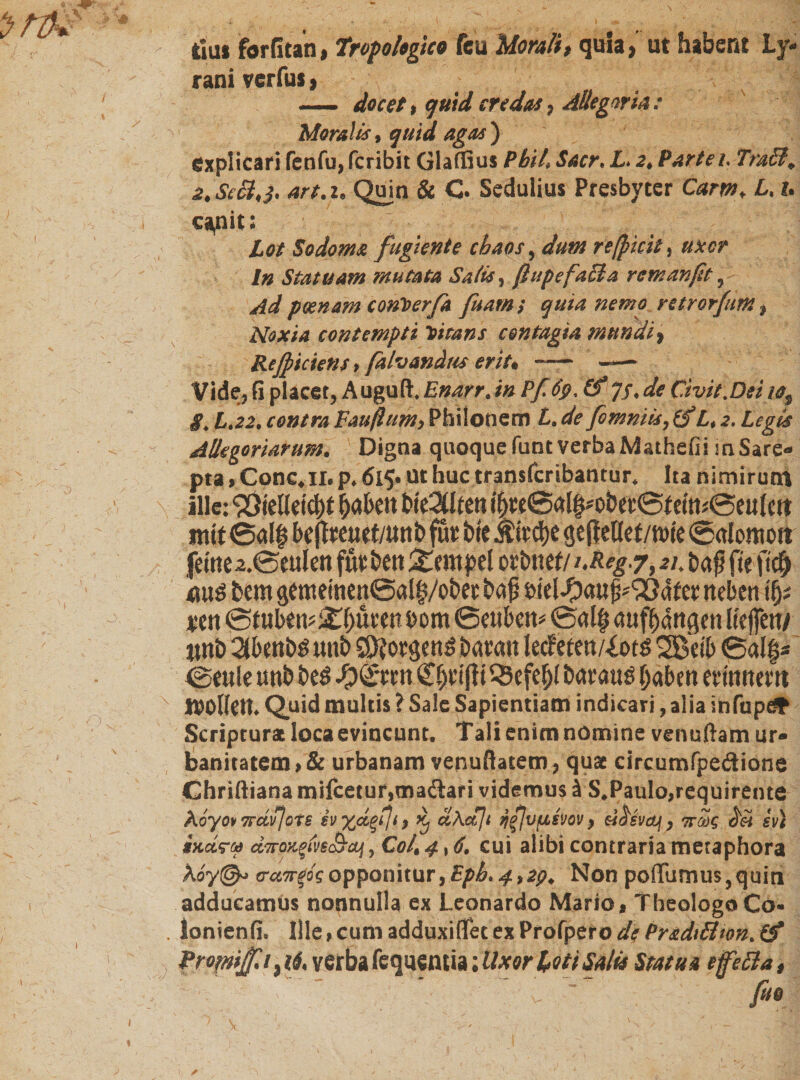 « ץ _ das forfitan, raniverfus, , r - docet t quid credas7 Allegorie: Moralis, quid agas) explicari fenfu, fcribit Glaffius Pbil Sacr. L&gt; 2* Partei. Tm£l+ 2. Sc£1,3. art, 2* Quin &amp; C Sedulius Presbyter Carm, L, h capit; Lot Sodoma fugiente chaos י dum redicit ^ uxcr ln Statuam mutata Salis, ßupe faci a rem an fit ? Ad poenam conVerfa fuam $ quia nemo retrorfim t Noxia contempti Vitans contagia mundi; Reficiens, fahandus erit* ־—- —״ Vide, fi placet, Auguft. Enarr. in Pfidp. (f 7/. Civit.Dei 10^ 8. L»22» contra Faufium* Philonem L. fomniis, (f L* 2. Legis Allegoriarum. Digna quoque funt verba Mathefii mSare«׳ pta ,Cone. 11» p. 615• Ut huc transferibantur* Ita nimirutn ille: 93teUet4&gt;t fyofotn bie3üten ii)n05tilpobit&lt;&amp;t eft1*|§eule# mit ©al| beftmiet/unbfur bte Äfed)C gefleöef/n&gt;(e ©alomort .ferne 2.@eulen futben £empel cvimtt/iMg•?, 2u ba$ fteftcb 4w3 bemgememen©al$/obetba£ biel^auf^&amp;dfer neben \%t xm ©fuben^buten um ©euben* ©alfj aufbangen Itejfen/ «nb 3benböunb Sp?orgett$ baran ledfeten/iotö 2Beib ©al$* ©eule unb beö fy&amp;nn Cbvipi^efebl bmuß haben erinnern sotten. Quid multis ? Sale Sapientiam indicari, alia infupdt Scriptura loca evincunt. Tali enim nomine venuftam ur• banitatem,&amp; urbanam venuftatem, quae circumfpe&amp;ione Chriftiana mifcetur,ma&lt;Sari videmus iS.Paulo,requirente indru d7ro&gt;1fiv6(^aj, C0/, 4,6, cui alibi contraria metaphora koy(&amp;&gt; &amp;ci7r$Qsopponitur, Bpb, 4&gt;2p. Non pofTumus,quin1 adducamus nonnulla ex Leonardo Mario, Theologo Co« !onienfi. Ille, cum adduxiflfec ex Profpero de Pradt&amp;ton. (f Profnijf 1 verba feqaemia; Uxor loti Salia Statua e fett a f fio tropologico feu Morali $ quia &gt; ut habent Ly-