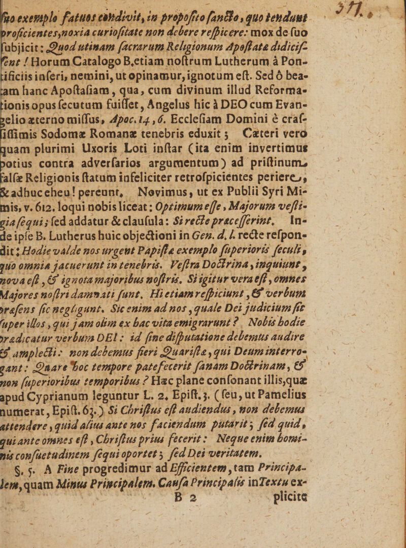 \&gt;roficientes&gt;noxia curto fi tat e non debere r efficere: mox de fuo jfubjicit: [uod utinam [aerarum Religionum Apoßata dtdtcif- fent! Horum Catalogo B.etiam noftrum Lutherum ä Pon- tfficiis inferi! nemini, ut opinamur, ignotum eft. Sed 6 bea- :amhanc Apoftafiam, qua, cum divinum illud Reforma• :ionisopusfecutum fuiflet, Angelus hic ä DEO cum Evan- &gt;elio aeterno miflus, ApocA4,6. Ecdefiam Domini e craf- iflSmis Sodomac Romanae tenebris eduxit $ Catteri vero quam plurimi Uxoris Loti inftar (ita enim invertimuf notius contra adverfarios argumentum) ad pridirium* :alfae Religionis (latum infeliciter retrofpicientes periero» &amp; adhuc eheu! pereunt. Novimus, ut ex Publii Syri Mi- mis» v. 612. loqui nobis liceat: Optimumefje, Majorum vefti• giafequi; fed addatur &amp;claufula: SireBepracejfermt. In- de ipfe B. Lutherus huic objedioni in Gen. d&gt; L rede refpon« dit; Hodie valde nos urgent Rapiß a exemplo [aperior is [ecu/i , ךuo omnia jacuerunt in tenebris. Veßra D oft rin a, inquiunt, nova eft ignota majoribus noflris. Si igitur vera eft, omnes Majores noftri damnati funt% Hi etiam reff iciunt, (f verbum w&amp;fens fic negiigunt. Sic enim ad nos, quale Dei judicium fit ruper illos, qui jam oiim ex bac vita emigrarunt ? Nobis hodie )radicatur verbum DEI: id fine diffutatione debemus audire ample Eli: non debemus fieri [hi ari fis, qui Deum interro- gant: [aare %oc tempore patefecerit f tnamDoHrinam, Q? non fuperioribus temporibus ? H^c plane confonant illis,quac apud Cyprianum leguntur L 2. Epift.j. (feu,utPameIius numerat, Epift.6}..) Si Chrißus eft audiendus, non debemus attendere, quid alius ante nos faciendum p utar it $ fed quid9 qui ante omnes eft, Cbriftus prius fecerit: Neque enim horni- nis confuetudmem fequi oportet 3 fed Dei veritatem. §, 5. A Vine progredimur zd Efficientem &gt;tzm Principa« inquam Minus Principalem* CaufaPrincipalis \t1Tcxtu ex- B 2 plicite \