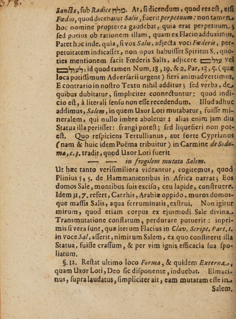 $m&amp;*, fub Radice At, fi dicendum, quod res efl, etß foedwy quod dicebatur Safts ,fazntperpetuumc non tarmru hoc nomine propterea gaudebat, quia erat perpetuutru$ fed potius ob rationem illam, quarr*exFlacioadduximus. Patet huc inde, quia, fi vox Salia, adjeda voci Feeder is, per- petuicatemindicailet, non opus habuifler SpiritusS.,quo« lies mentionem facit Foederis Salis, adjicere עול^ש vel lZ-h)vh * id quod tamen Nurr». ig, 19. &amp; 2. Par. 1g,ף. ( quae locapoti ili m um Ad ver fer iiurgent) fieri animadvertimus. EcontrarioinnoftroTextu nihil additur 5 fed verba .do quibus dubitatur, (impliciter connediuntur: quod indi- cioeft, ä literali fcnfu non efle recedendum. Illud adhuc addimus, Salem, in quem Uxor Loti mutabatur, fuiffe mi- neralem, qui nullo imbre aboletur j alias enim jam diu Statua illa periifTet: frangipotefl; fed liquefieri non pot- eft. Quo refpiciens Tertullianus, aut forte Cyprianus (nam &amp; huic idem Poema tribuitur) in Carmine dtSoda- ma,C'3, tradit .quod Uxor Loti fuerit — —- in fragilem mutata Salem. Ut haec canto verifimiliora videantur, cogitemus, quod Plinius 55 5. de Hammanientibus in Africa narrat, Eos domos Sale, montibus fuis excsfo, ceu lapide, conftruerr• Idem 31,7. refert, Carrhis, Arabia oppido ,muros domos- que maffis Salis, aqua ferruminatis ,exftrui* Non igitur mirum, quod etiam corpus ex ejusmodi Sale divina-. Transmutatione conflatum, perdurare potuerit : inpri• mis fi vera funt,qu&amp; iterum Flacius in C/avt Script. Parttu in Vocei^/.afferit,nimirum Salem, ex quoconflitent illa Statua, fuifie craflum, &amp; per vim ignis! efficacia fua fpo- liaturm §. U. Reflat ultimo loco Forma, &amp; quidem External», quam Uxor Loti, Deo fic difponente, induebat. Elmaci- nus, fupralaudatus, (impliciter ait! eam mutatam effein^ Salem.