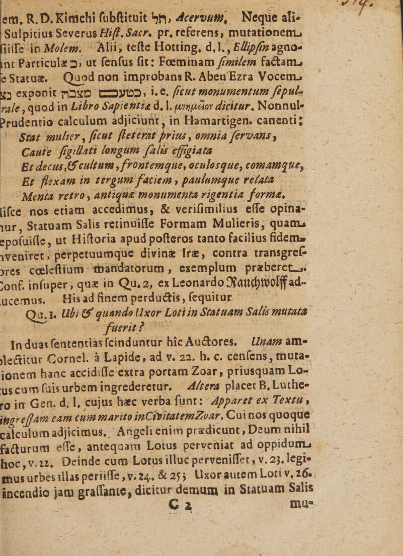 em. R.D. Kifflchi fubftituit *רגל&gt; Acervum, Neque ali* Sulpicius SeverusHiß.Sacr, pr.referens, mutationem.» [ii(Te in Molem. Älii, tefte Hotting. d, l., Ellipfinagno* int Particulae כ &gt; ut fenfus fit: Foeminam fimilem fa£tam» e Statuae. Quod non improbans R. Aben Ezra Vocem» נצ exponit -יכטעםם מצבך '•e. (ic ut monumentum fepul- rale, quod in Libro Sapientis, d, 1, /j/niftSov dicitur. NonnuI* Prudentio calculum adjiciunt, in Hamartigen. canenti J Stat mulier, ftcut ft et erat prius, omnia fervam, Caute figi Usti longum falis effigiata Et decus,(fcultum ,frontemque, oculosque, comamque% Et flexam in tergum faciem, paulumque relata Menta retro, antiqua monumenta rigentia forma. lifce nos etiam accedimus, &amp; verifimilius effe opina- 1ur, Statuam Salis retinuifle Formam Mulieris, quam» epofuifie, ut Hiftoria apudpofteros tanto facilius fidem» !veniret. perpetuumque divina: Irae, contra transgrefc !res coeleftium mandatorum, exemplum praeberet_». 'onf. infuper, quae in Qu2״&gt; ex Leonardo ad- ucemus. Qa.1. In duas fententias fcinduntur hic Auftores. Unam am• dedtkur Cornei, ä Lapide, ad v. 22, h. c. cenfens,muta* ionem hanc accidifle extra portam Zoar, priusquam Lo- us cum fais urbem ingrederetur. Altera placet B. Luthe* ro in Gen. d. 1. cujus haec verba funt: Apparet ex Textu, ingrejjam eam cum manto inCititatemZear. Cui nos quoque calculum adjicimus.. Angeli enim praedicunt»Deum nihil faiturum e(Te, antequam Lotus perveniat ad oppidum» hoc, v. zz. Deinde cum Lotus illuc perveniflet, v. 23. legi- mus urbes illas periiffe, v.24.&amp; Vi Uxor autem Loti v. 16. incendio jam graffamc, dicitur demum in Statuam Salis C 2 mu- Hss hnem pcrducvis ן ic^juitur Ubi (f quando llxor Loti in Statuam Salis mutata fuerit ?