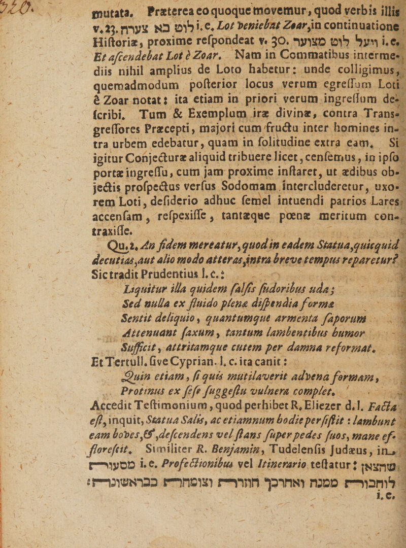 tnutata. Praeterea coquoque movemur, quod verbis illis v.l3.לוט בא צערחi. e. LotVeniebat Ztar,incontinuatione Hiftoriae, proxime refpondeat v. 30. ויעל לוט מצוער i.e. Et aflendebat Lot b Zoar. Nam in Commatibus interme* diis nihil amplius de Loto habetur: unde colligimus, quemadmodum polterior locus verum egrelTum Loti gZoar notat: ita etiam in priori verum ingrelJum de- (cribi. Tum &amp; Exemplum iras divinas, contra Trans* greflbres Praecepti, majori cumfruda inter homines in- tra urbem edebatur, quam in folitudine extra eam. Si igitur Conjecturae aliquid tribuere licet, cenfemus, in ipfo portae ingreflfu, cum jam proxime initarer, ut aedibus ob* je&amp;is profpedus verfus Sodomam.intercluderetur, uxo* rem Loti, defiderio adhuc femel intuendi patrios Lares accenfam, refpexifife, tantaeqae poenae meritum con- traxi fle. Qu. i. An fidem mereatur, quod in eadem Statua,quicquid decutias,aut alio modo atteras ,intra breve temptu reparetur? Sic tradit Prudentius 1. e.: Liquitur illa quidem falfis fudoribus uda ; Sed nulla ex fluido plena difptndia forma Sentit deliquio, quantumque armenta faporum Attenuant faxum, tantum lambentibus humor Sufficit, attritamque cutem per damna reformat, EtTertull.GveCyprian. i. c. ita canit: flhiin etiam, fi quis mutilaverit advena formam, Protinus ex fefe fuggeflu vulnera complet. Accedit Teftimonium, quod perhibet R. EJiezer d.l. FaSla eft, inquit, Statua Salis, ac et tamnum bodieperfiftit '.lambunt eam boVesff ,defendens vel flans fuper pedes j'uos, mane ef- florefit. Similiter R. Benjamin, Tudelenfis Judaeus, itij t—מסעף i• e. ProfeSlionibus vel Itinerario teßatur J מהצאן לוחבור־־־ז ממנת ואחרכך חהרד־־ז וצופחר־י־ן כבראשונו־־־?*.