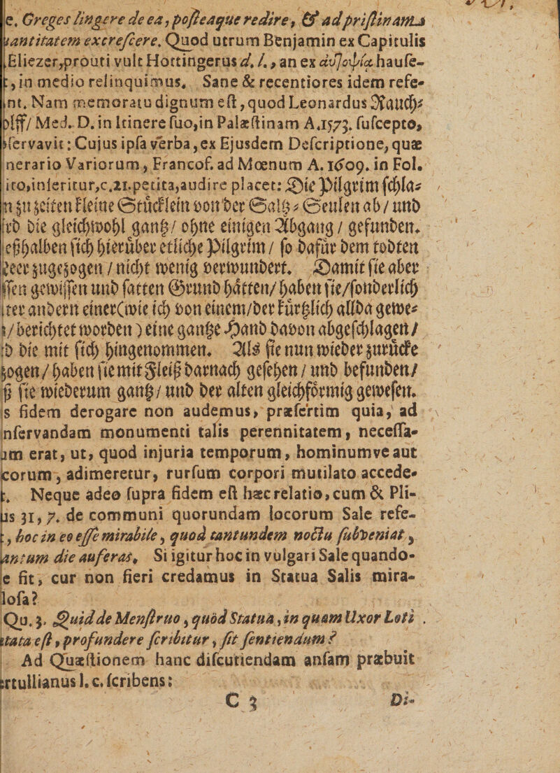 e. Gregeslingere de ea ,poßeaque redire, &amp; ad'priflinanti !antitatem sxcrefiere. Quod utrum Benjamin ex Capitulis ,Eliezer,prouti vult Hottingerus d. /., an ex dvjoiptxhaule- f, in medio relinquimus. Sane &amp; recentiores idem refe* int. Nam memoratu dignum e fi, quod Leon ardus plff/ Med. D. in Itinere fuo,in Palsflinam A, 1575. fufcepto» ifervavit: Cujus ipfa verba,ex Ejusdem Ddcriptione, qua nerario Variorum, Francof,ad Moenum A.K509. in Fol. ito,inferitur,c.21.petita,audire pl acet: Sic pilgrtm fcfjla* n git jeifen ?lerne ©ttkflein oonber @a!ö a ©culcn ab / unb irb bie gleschroohl־gan§/ ohne einigen Abgang / gefunben. e^alben fiel) hierüber etliche pilgrtm / fo bafur bem tobten im sttgcjogen / nicht menig »ernmnbert. Samie fie aber jffen gcmijfen unb fatten ©runb Ratten/ haben fie/fonberlid) 1 rer anbern einerCnne ich uon einem/ber für|ltch aliba gerne* 8/ berichtet morbeit) eine gan|e •panb bauen abgefchlagen/ :&amp; bie mit ftch hi»8«ttommen. 2(1$ fte nun mieber jurötfe 50gen / haben fie mit giei jj barnach gefehen/imb befunbeu/ jj fte mieberum gan| / unb ber alten gleichförmig genxfeu. is fidem derogare non audemus, prafeftim quia,' ad !nfervandam monumenti talis perennitatem, necefia• am erat, ut, quod injuria temporum, hominumveaut eorum, adimeretur, rurfum corpori mutilato accede״ Neque adeo fupra fidem eft hac relatio, cum &amp; PH- us 31,7, de communi quorundam locorum Sale refe- t, boc m eo effe mirabile, quod tantundem noBu fufoeniat y antum die auferas. Si igitur hoc in vulgar i Sale quando* e fit, cur non fieri credamus in Statua Salis mira- |ofa? / : r ׳ v' Qu. }, Quid de Menflruo י quod 1Statua, in quam Uxor Loti , itataeß 9 profundere fer ibit ur * fit fent tendurn? Ad Quacftionem hanc difcimendam anfam praebuit ertullianus I. c. feribens: r.. cj ■ 1© \ ־ m