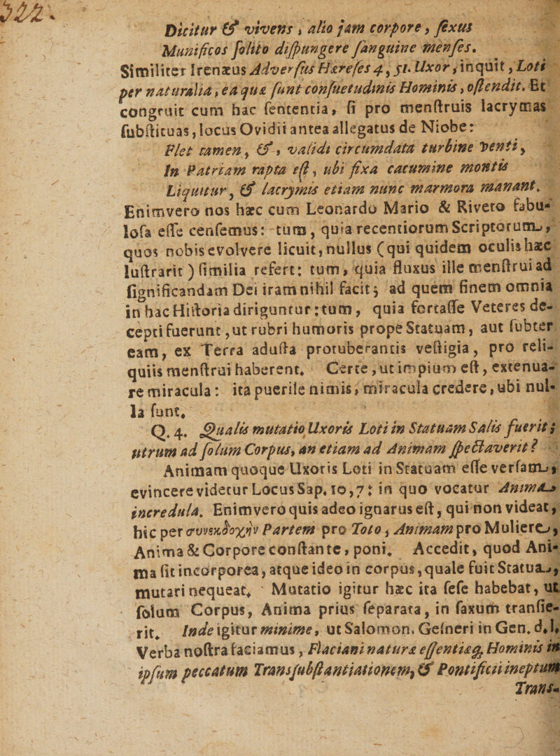 Dicitur (f vivens * alio jam corpore ל fixus Munificos [olito difpmgere /anguine menfes. Similiter frenatus Adverfim Harefes4, ji. Uxor , inquit yLoti per naturalia # ea que fiunt confiuetudmis Hominis &gt; oficndit. Et congruit cum hac fententia» fi pro menftruis lacrymas fubftituas, locus Ovidii antea allegatus de Niobe: Plet tamen י (f * validi circumdata turbine Venti y In Patriam rapta ף#, ubi fixa cacumine montis Liquitur ל iS lacrymis etiam nunc marmora manant* Enimvera nos harc curo Leonardo Mario &amp; Riveto fabu- lofa e (Te cenfemus: tiim, quia recentiorumScriptarunu, quos nobis evolvere licuit, nullus (qui quidem oculis haec luftrarit ) fimilia refert: tum9 quia fluxus ille menflruiad fignificandaoi Dei iram nihil facit y ad quem finem omnia in hac Hittoria diriguntur ; tum, quia forcaffe Veteres de- cepti fuerunt, ut ruferi humoris prope Statuam, aut fubter eam, ex Terra adufta protuberantis vefiigia, pro reli- quiis menflrut haberent. ! Certe, ut impium eft, extenua- re miracula: ita puerile nimis * miracula credere, ubi nui- la funt. Q Qualis mutatio Uxoris Loti in Statuam Salis fueritj Utrum ad fiolum Corpus, an etiam ad Animam fpeSlaverit ? Animam quoque Uxoris Loti in Statuam effe verfang! evincere videtur Locus Sap. !0,71 in quo vocatur Anma~&gt; incredula. Enim vero quis adeo ignarus eft, qui non videat, hicoer Partem pro Toto ל Animam pro Muliero, Anima&amp;Corporeconftante, poni. Accedit, quod Ani- ma fit incorporea, atque ideo in corpus ,quale fuit Statua5 *״ mutari nequeat* Mutatio igitur h&amp;c ita fefe habebat, ut folam Corpus, Anima prius feparata, in faxum tranfie- rit. Inde igitur minime, ut Salomon. Gefneri mGen.dJ♦ Verba noftrafaeiamus, Flacianinaturaefientu^Hommis in ipfum peccatum Transfubfi antiatiomm^ Pontificii ineptum Trans*