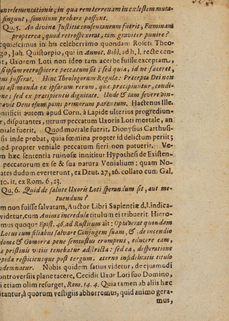 MetoenmiöW ? in qua rem terrenam in codeßcM muta* fingunt 9 (omnium probare poffitnt. Qu. 5. An divina jufitta confenraneum fuerit, Foemmani propterea, quod retroffexemt, tam graviter punire ? :quidcimus in his celeberrimo quondam׳ Roleci Theo״ g0j]oh» Quift0fpio,qui in Annot״ Btkl/zd hj. redecen- n, Uxorem Loti non ideo tam acerbefuifkexteptatn-»* fi ipfumretr officere peccatum ft i fed quia ך id m faceret 9 uis jufferat. Hmc Theologorum Regula : Precepta Dei non at aß manda ex ipfanm rerum» qua prsapiuntur . condi* me 3 fed ex pr&amp;cipientis dignitate״ Unde &amp; tam fever e Vin״ -avie Detis efum pomi primorum parentum״ Hadenus Ille• »atificii autem apud Corn, ä Lapide ulterius progrediun* r ? difputantes, utrum peccatum Uxoris Loti mortale, an niale fuerit. Quod mortale fuerit, Dionyfius Ganhufi« fis inde probat, quiafcemina propter id delidum periit; !öd propter veniale peccatum fieri non potuerit. Ve• m hate fententia ruinofie innititur Hypothefi de Exiften* peccatorum ex fe &amp; fua natura Venialium 1 quam No״ atesdudurneverterunt, ex Deut.27,16* collato cucn GaL io.it, ex Rom6 ״ffifi Qu.6. £&gt;uidde falute Uxoris Loti fferandum ft, aut me* tuendum ? m non fuiflfe falvatam,Audor Libri Sapientiae dj.indica- v\devartcnmAnim£incredu/at\tu\nm ei tribuerit Hiero- mus quoque Epift* 46,adRußicum ait: Optaverat quondam Lotus cum filiabus falv are Conjugem fu am, (fi: de incendio domslfi Gomorra pene femtuftus erumpens, edutere eam, a pri finis vitiis tenebatur adfiriBa: fed ea, defptmtione יpida rejpidensque poft tergum * aterno infidelitatis titulo 2 dem natur״ Nobis quidem fattus videtur, de ejusmodi mtroverfiis plane tacere. Cecidit Uxor Lotifuo Domino9 i etiam olim refurget,Rom. !4,4, Quia tamen ab aliis haec itantur,ä quorum veftigiis abhorremus! quid aniaio gera- ( mus,