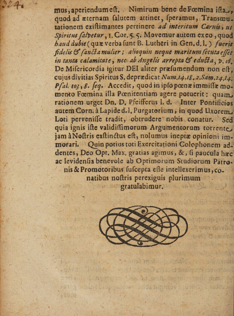 mus,aperiendameft. - Nimirum bene deFoemina ifia^, quod ad aeternam falutem attinet, fperamus, Transmu- tationem exiftimantes pertinere ad interitum Carnis, ut Spiritusfabetur ,1♦ Co.r.5.5? Movemur autem exeo ,quod haud dubie (quae verba funt B. Lutheri in Gen.d.l.) fuerit fidelis (f fanila mulier; a Ito quin neque maritum fecuta effit in tanta calamitate, nec ab Angelis arrepta (£ e duci a , vt 16, De Mifericordia igitur DEI aliter praefumendum non eft, cujus divitias Spiritus S. depraedicat NumJ4,i8*2%Sama4&gt;14), Pfal, 103 feq. Accedit, quod in ipfopoenae immiiTat mo• mento Foemina illa Poenitentiam agere potuerit: quam^ rationem urget Dn. D. PfeifFerus 1. d, Inter Pontificios autemCorn.äLapided.l.Purgatorium, in quod Llxoremu» Loti perveniffe tradit, obtrudere nobis conatur. Sed quia ignis ifte validiflimorum Argumentorum torrento jam äNoftris exftinftus eft, nolumus ineptae opinioni im- morari. Quin potius toti Exercitationi Colophonem ad_ dentes, Deo Opt. Max. gratias agimus, &amp;, fi paucula hscc ac levidenfia benevole ab Optimorum Studiorum Patro* ms&amp;Proraotoribus fufeepta efle intellexerimus,co- natibus noftris perexiguis plurimum gratulabimur.