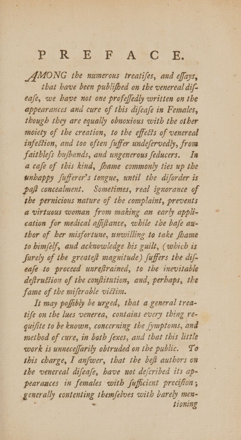 PREFACE. yffMONG the numerous treatifes, and ejfays9 that have been publifhed on the venereal dif¬ eafe, we have not one profeffedly written on the appearances and cure of this difeafe in Females, though they are equally obnoxious with the other moiety of the creation, to the effeffs of venereal infection, and too often fuffer undefervedly, from faithlefs hufbands, and ungenerous feducers. In a cafe of this kind, fhame commonly ties up the Unhappy fufferer’s tongue, until the diforder is faft concealment. Sometimes, r^/ ignorance of the pernicious nature of the complaint, prevents a virtuous woman from making an early appli¬ cation for medical affiftance, while the bafe au¬ thor of her misfortune, unwilling to take fhame to himfelf and acknowledge his guilt, (which is furely of the greatejl magnitude) fuffers the dif¬ eafe to proceed unreftrained, to the inevitable deft ruff ion of the conftitution, and, perhaps, the fame of the miferable viffim. It may poffibly be urged, that a general trea- life on the lues venerea, contains every thing re- quiff te to be known, concerning the fymptoms, and method of cure, in both fexes, and that this little work is unneceffarily obtruded on the public. To this charge, I anfwer, that the beft authors on the venereal difeafe, have not defcribed its ap¬ pearances in females with fufficient precffon \ generally contenting themfelves with barely men- k * tioning