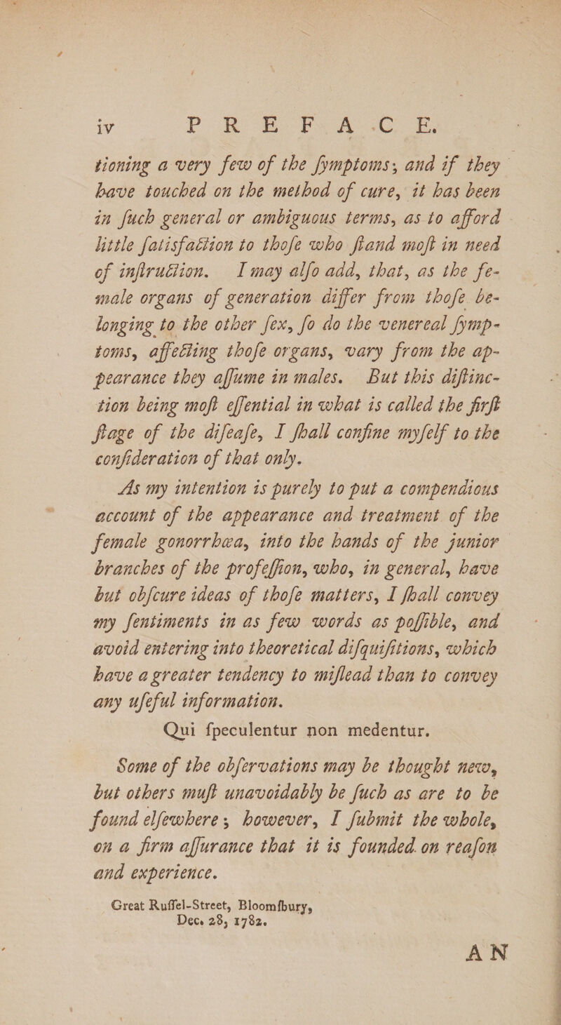 iv PREFACE. tioning a very few of the fymptoms; and if they have touched on the method of cure, it has been in fuch general or ambiguous terms, as to afford little fatisfaction to thofe who jland mofe in need of infer uff ion. I may alfo add, that, as the fe¬ male organs of generation differ from thofe be¬ longing to the other fex, fo do the venereal fymp¬ toms, affeffing thofe organs, vary from the ap¬ pearance they affume in males. But this dijlinc- tion being mofe effential in what is called the firfe feage of the difeafe, I feoall confine myfelf to the confederation of that only. As my intention is purely to put a compendious account of the appearance and treatment of the female gonorrhoea, into the hands of the junior branches of the profeffion, who, in general, have hut obfcure ideas of thofe matters, I /hall convey my fentiments in as few words as poffible, and avoid entering into theoretical difquifetions, which have a greater tendency to miflead than to convey any ufeful information. Qui fpeculentur non medentur. Some of the obfer vat ions may be thought newr hut others muft unavoidably be fuch as are to be found elfewhere however, I fubmit the whole, on a firm affurance that it is founded, on reafon and experience. Great Ruflel-Street, Bloom/bury, Dec. z8j 1782. AN