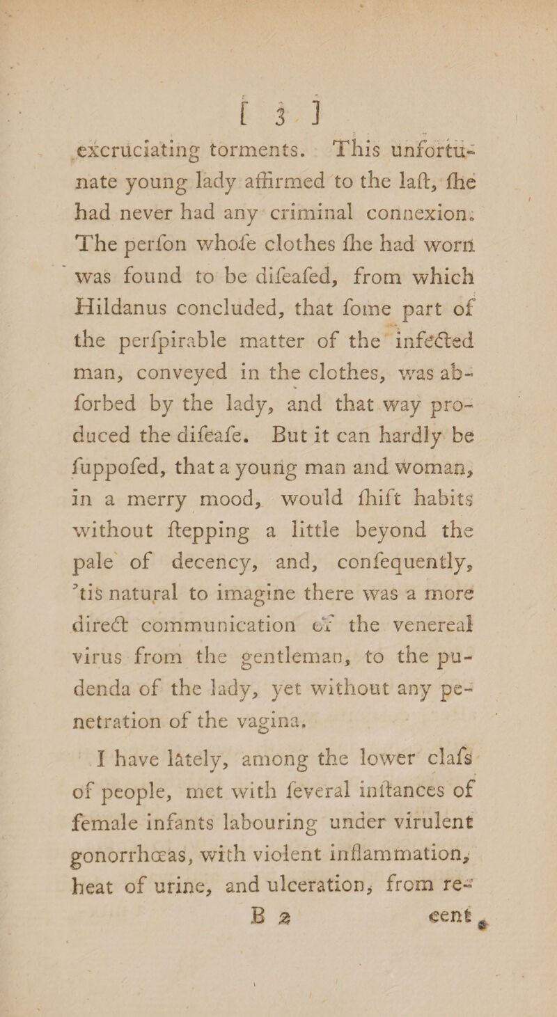 excruciating torments. This unfortu¬ nate young lady affirmed to the lad, ffie had never had any criminal connexion. The perfon whole clothes ffie had worn was found to be difeafed, from which Hildanus concluded, that fome part of the perfpirable matter of the infefted man, conveyed in the clothes, was ah- % forbed by the lady, and that way pro¬ duced the difeafe. But it can hardly be fuppofed, that a young man and woman, in a merry mood, would ffiift habits without ftepping a little beyond the pale of decency, and, confequently, his natural to imagine there was a more diredt communication of the venereal virus from the gentleman, to the pu¬ denda of the lady, yet without any pe¬ netration of the vagina. I have lately, among the lower clafs of people, met with feveral in dances of female infants labouring under virulent gonorrhoeas, with violent inflammation, heat of urine, and ulceration^ from re- B 2 cent