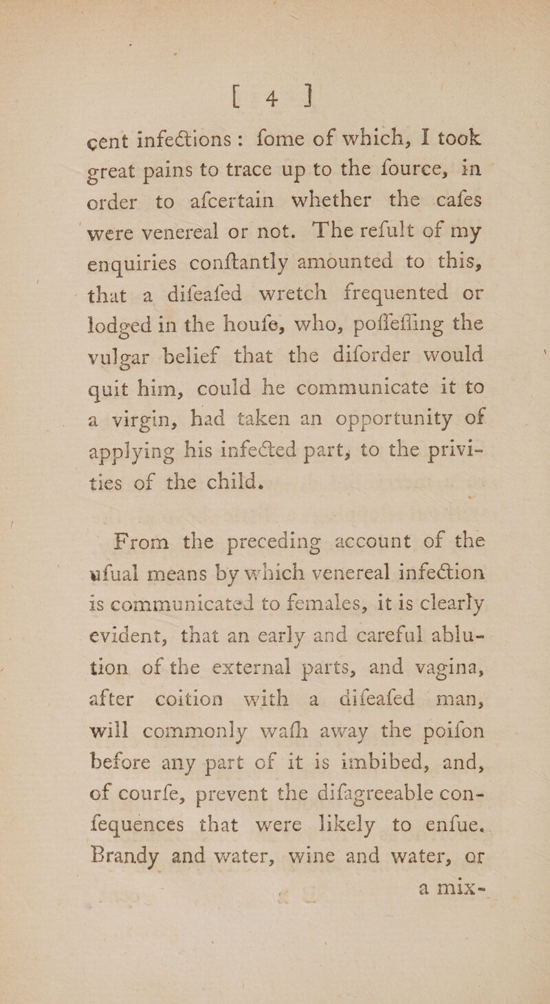 cent infections : fome of which, I took great pains to trace up to the fource, in order to afcertain whether the cafes were venereal or not. The refult of my enquiries conftantly amounted to this, that a difeafed wretch frequented or lodged in the houfe, who, poffeffing the vulgar belief that the diforder would quit him, could he communicate it to a virgin, had taken an opportunity of applying his infedted part, to the privi¬ ties of the child. From the preceding account of the wfual means by which venereal infection is communicated to females, it is clearly evident, that an early and careful ablu¬ tion of the external parts, and vagina, after coition with a difeafed man, will commonly wadi away the poifon before any part of it is imbibed, and, of courfe, prevent the difagreeable con- fequences that were likely to enfue. Brandy and water, wine and water, or t *? a mix