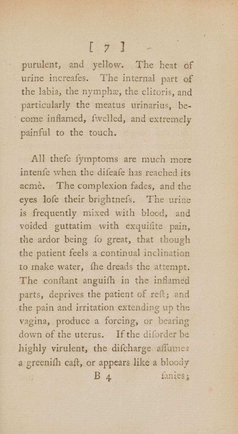 / [73 - purulent, and yellow. The heat of urine increafes. The internal part of the labia, the nymphae, the clitoris, and particularly the meatus urinarius, be¬ come inflamed, fwelled, and extremely painful to the touch. All thefe fymptoms are much more intenfe when the difeafe has reached its acme. The complexion fades, and the eyes lofe their brightnefs. The urine is frequently mixed with blood, and voided guttatim with exquiflte pain, the ardor being fo great, that though the patient feels a continual inclination to make water, fhe dreads the attempt. The conftant anguifh in the inflamed parts, deprives the patient of reft; and the pain and irritation extending up the vagina, produce a forcing, or bearing down of the uterus. If the diforder be highly virulent, the difcharge affames a greenifh caft, or appears like a bloody B 4 fames *