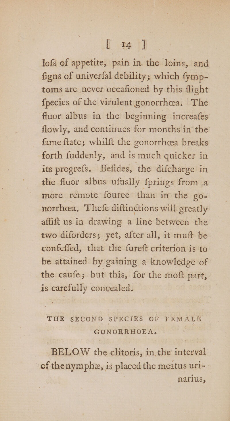 [ *4 ] lofs of appetite, pain in the loins, and figns of univerfal debility; which fyrnp- toms are never occafioned by this flight fpecies of the virulent gonorrhoea. The fiuor albus in the beginning increafes flowly, and continues for months in the fameftate; whilft the gonorrhoea breaks forth fuddenly, and is much quicker in its progrefs. Beiides, the difcharge in the fiuor albus ufually fprings from a more remote fource than in the go¬ norrhoea. Thefe diftinctions will greatly affifi: us in drawing a line between the two diforders; yet, after all, it mult be confefied, that the furefl: criterion is to be attained by gaining a knowledge of the caufe; but this, for the moft part, is carefully concealed. % THE SECOND SPECIES OF FEMALE GONORRHOEA® BELOW the clitoris, in the interval of thenymphae, is placed the meatus uri- narius*