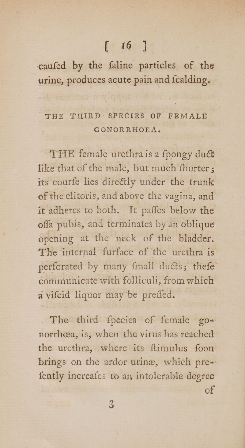 caufed by the faline particles of the urine, produces acute pain and fcalding* THE THIRD SPECIES OF FEMALE GONORRHOEA* THE female urethra is a fpongy dudt like that of the male, but much fhorterj its courfe lies diredly under the trunk of the clitoris, and above the vagina, and it adheres to both. It paffes below the offa pubis, and terminates by an oblique opening at the neck of the bladder. The internal furface of the urethra is perforated by many fmali duds; thefe communicate with folliculi, from which a vifcid liquor may be prelied. The third fpecies of female go¬ norrhoea, is, when the virus has reached the urethra, where its ftimulus foon brings on the ardor urinas, which pre- fently increafes to an intolerable degree of 6