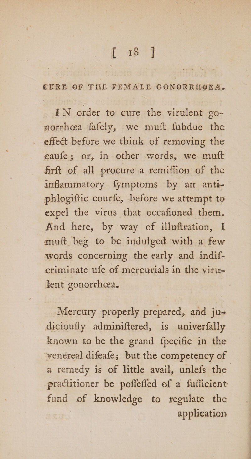 CURE OF THE FEMALE GONORRHOEA. I N order to cure the virulent go¬ norrhoea fafely, we muft fubdue the effeCt before we think of removing the caufe} or, in other words, we muft firft of all procure a remiffion of the inflammatory fymptoms by an anti- phlogiftic courfe, before we attempt to expel the virus that occafioned therm And here, by way of illuftration, I muft beg to be indulged with a few words concerning the early and indif- criminate ufe of mercurials in the viru¬ lent gonorrhoea. \ \ Mercury properly prepared,, and jit-* dicioufly adminiftered, is univerfally known to be the grand fpecific in the venereal difeafe; but the competency of a remedy is of little avail, unlels the practitioner be poflelfed of a fufhcient fund of knowledge to regulate the application