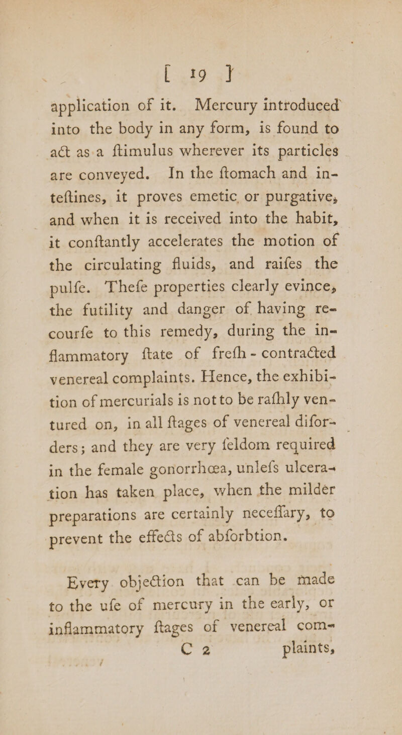 application of it. Mercury introduced into the body in any form, is found to adt as a ftimulus wherever its particles are conveyed. In the Aomach and in- teftines, it proves emetic or purgative* and when it is received into the habit, it conftantly accelerates the motion of the circulating fluids, and raifes the pulfe. Thefe properties clearly evince, the futility and danger of having re- courfe to this remedy, during the in¬ flammatory ftate of frefh - contra&ed venereal complaints. Hence, the exhibi¬ tion of mercurials is not to be rafhly ven¬ tured on, in all ftages of venereal difor- ders; and they are very feldom required in the female gonorrhoea, unlefs ulcera¬ tion has taken place, when the milder preparations are certainly neceffary, to prevent the effedls of abforbtion. Every obje&ion that can be made to the ufe of mercury in the early, or inflammatory ftages of venereal com- C 2 plaints.
