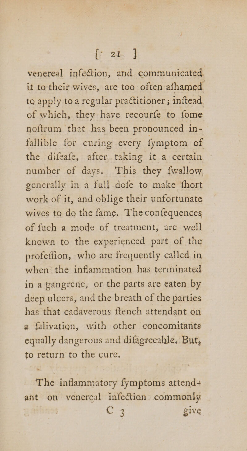 [• 2! ] venereal infection, and communicated it to their wives, are too often afhamed to apply to a regular practitioner; infiead of which, they have recourfe to fome noftrum that has been pronounced in¬ fallible for curing every fymptom of the difeafe, after taking it a certain number of days. This they fwallow generally in a full dofe to make (hort work of it, and oblige their unfortunate wives to dq the fame. The confequences of fuch a mode of treatment, are well known to the experienced part of the profeffion, who are frequently called in when the inflammation has terminated in a gangrene, or the parts are eaten by deep ulcers, and the breath of the parties has that cadaverous ftench attendant on a filivatiqn, with other concomitants equally dangerous and difagreeahle. But* to return to the cure. v The inflammatory fymptoms attend¬ ant on venereal infedtian commonly