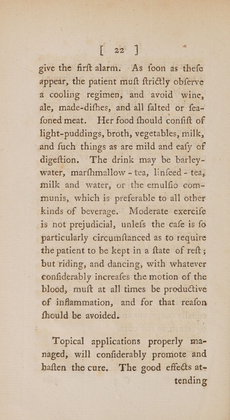 give the firft alarm. As loon as thefe appear, the patient mod ftrictly obferve a cooling regimen, and avoid wine, ale, made-difhes, and all falted or fea- foned meat. Her food fhould conlift of light-puddings, broth, vegetables, milk, and fuch things as are mild and eafy of digeftion. The drink may be barley- water, marflimallow - tea, linfeed - tea, milk and water, or the emulfio com¬ munis, which is preferable to all other kinds of beverage. Moderate exercife is not prejudicial, unlefs the cafe is fo particularly circumftanced as to require the patient to be kept in a ftate of reft ; but riding, and dancing, with whatever confiderably increafes the motion of the blood, mu ft at all times be productive of inflammation, and for that reafoa fhould be avoided. j Topical applications properly ma¬ naged, will confiderably promote and haften the cure. The good effects at¬ tending