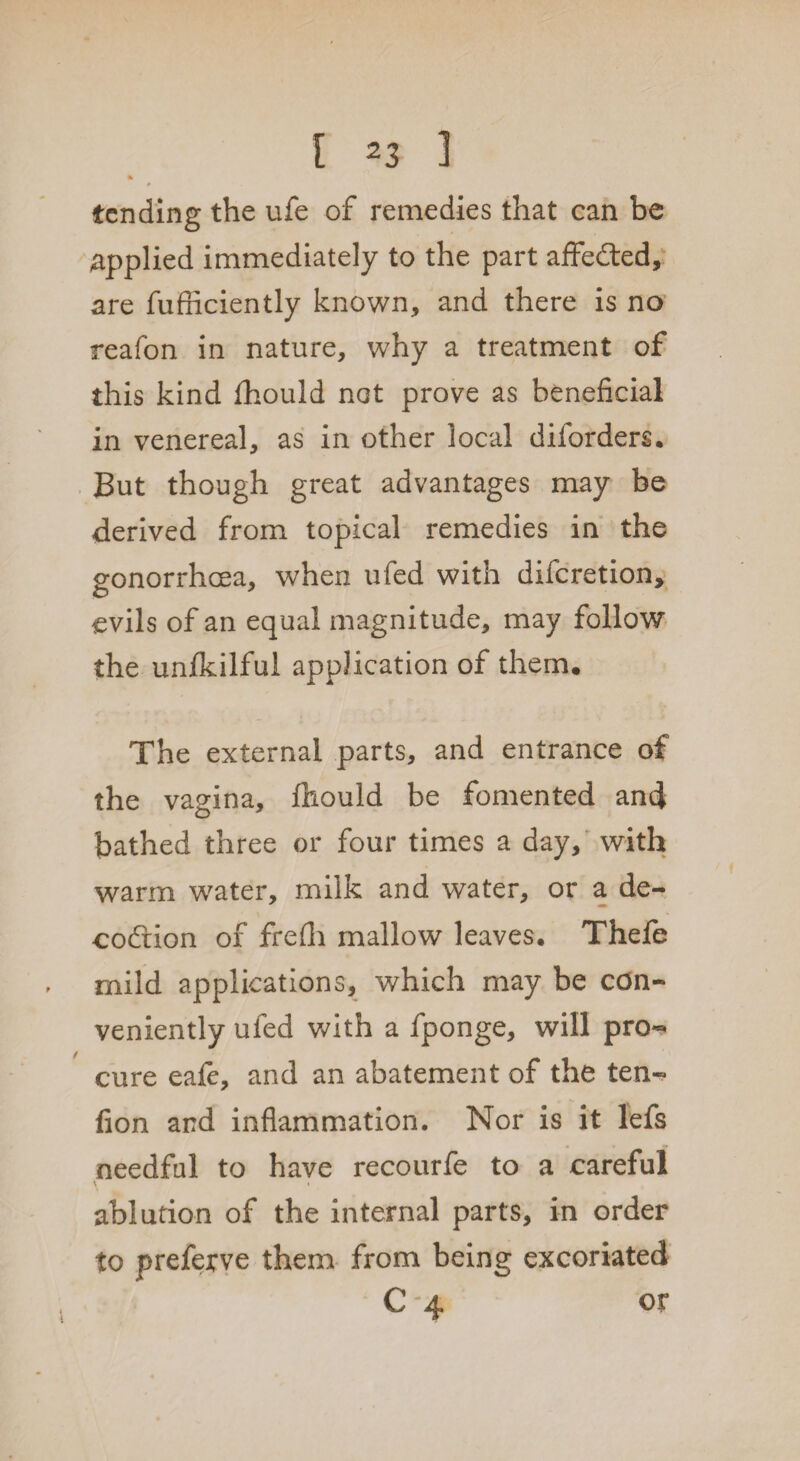 I *3 ] % P tending the ufe of remedies that can be applied immediately to the part affedted, are fufficiently known, and there is no reafon in nature, why a treatment of this kind fhould not prove as beneficial in venereal, as in other local diibrders. But though great advantages may be derived from topical remedies in the gonorrhoea, when ufed with diferetion, evils of an equal magnitude, may follow the unfkilful application of them. The external parts, and entrance of the vagina, fhould be fomented and bathed three or four times a day, with warm water, milk and water, or a de- codiion of frefli mallow leaves. Thefe mild applications, which may be con¬ veniently ufed with a fponge, will pro¬ cure eafe, and an abatement of the ten- fion and inflammation. Nor is it lefs needful to have recourfe to a careful ablution of the internal parts, in order to preferve them from being excoriated C 4 or