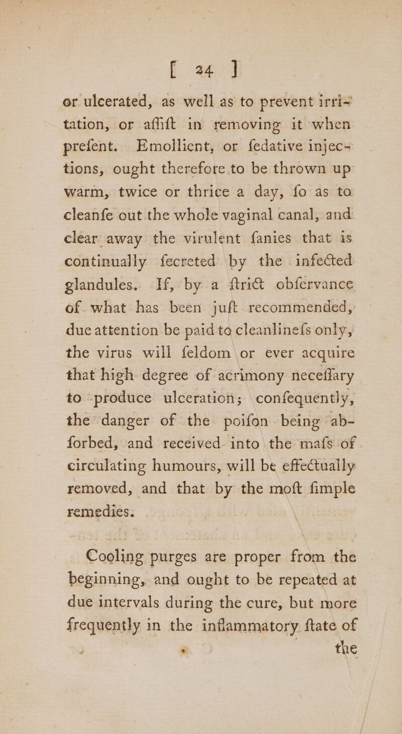 [ 34 ] or ulcerated, as well as to prevent irri¬ tation, or affift in removing it when prefent. Emollient, or fedative injeo tions, ought therefore to be thrown up warm, twice or thrice a day, fo as to, cleanfe out the whole vaginal canal, and clear away the virulent fanies that is continually fecreted by the infedted glandules. If, by a ftridt obfervance of what has been juft recommended, due attention be paid to cleanlinefs only, the virus will feldom or ever acquire that high degree of acrimony neceifary to produce ulceration; confequentiy, the danger of the poifon being ab~ forbed, and received into the mafs of circulating humours, will be effectually removed, and that by the moft fimple remedies. Cooling purges are proper from the beginning, and ought to be repeated at due intervals during the cure, but more frequently in the inflammatory ftate of the