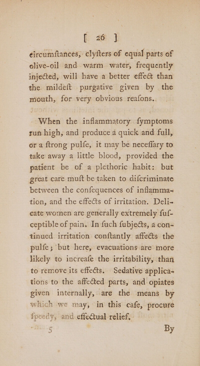 \ * ( eircumftances, clyilers of equal parts of olive-oil and warm water, frequently injeded, will have a better effect than the mildeft purgative given by the mouth, for very obvious reafons. When the inflammatory fymptoms rim high, and produce a quick and full, or a ftrong pulfe, it may be neceffary to take away a little blood, provided the patient be of a plethoric habit: but great care mufi be taken to difcriminate between the confequences of inflamma¬ tion, and the eifeds of irritation. Deli¬ cate women are generally extremely fuf- ceptible of pain. In fuch fubjeds, a con¬ tinued irritation conftantly afifeds the pulfe but here, evacuations are more likely to increafe the irritability, than to remove its effeds. Sedative applica¬ tions to the affeded parts, and opiates given internally, are the means by which we may, in this cafe, procure fpe-edy, and effectual relief* *5 By