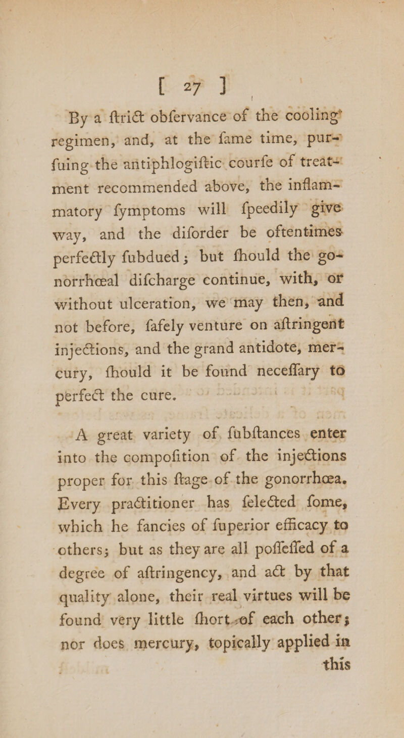 t By a ftriCt obfervance of the cooling' regimen, and, at the fame time, pur- fuing the antiphlogiftic courfe of treat¬ ment recommended above, the inflam¬ matory fymptoms will fpeedily give way, and the diforder be oftentimes* perfectly fubdued; but fhould the go¬ norrhoeal difcharge continue, with, or without ulceration, we may then, and not before, fafely venture on aflringent * injections, and the grand antidote, mer¬ cury, fhould it be found neceffary to perfect the cure, A great variety of fubftances enter into the compofition of the injections proper for this ftage of the gonorrhoea. Every practitioner has feleCted fome, which he fancies of fuperior efficacy to others; but as they are all poffeffed of a degree of aflringency, and aCt by that quality alone, their real virtues will be found very little fliort of each other; nor does mercury, topically applied in this